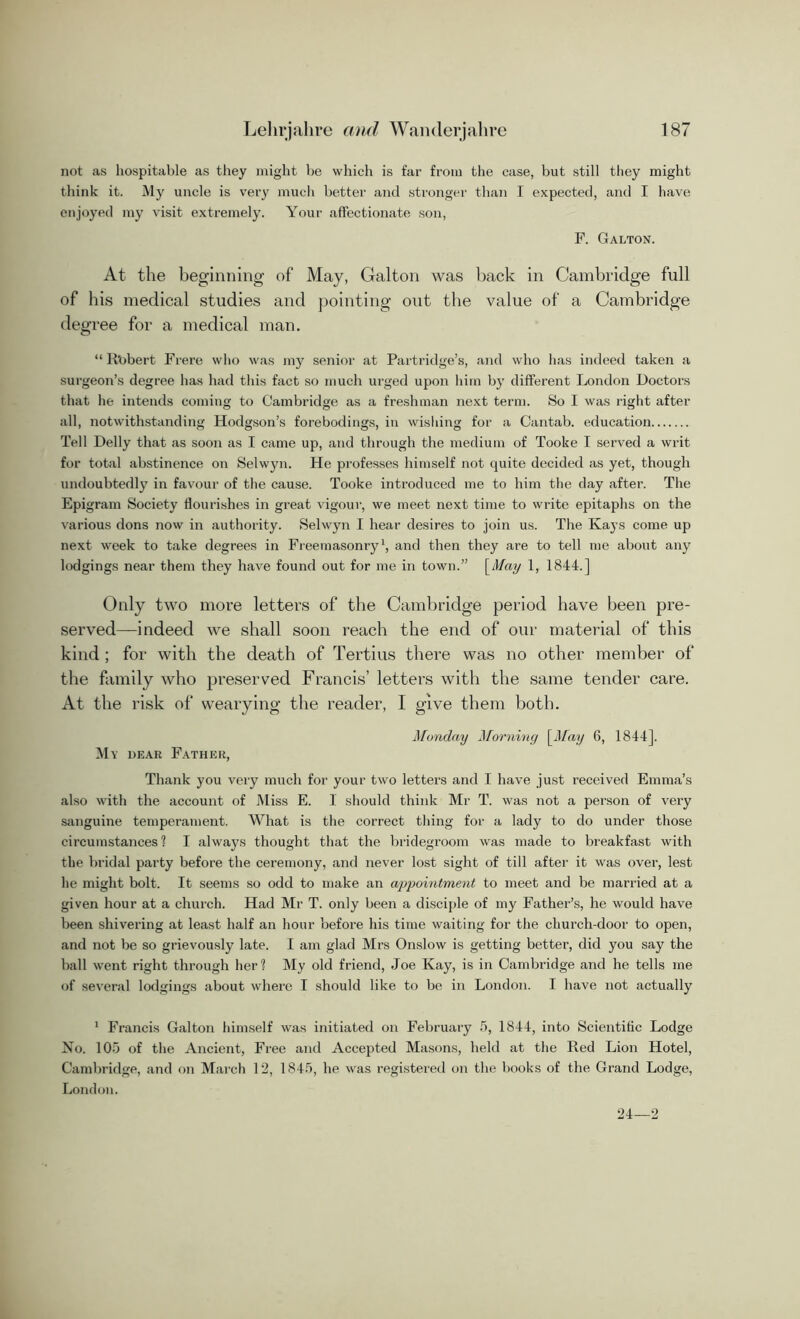 not as hospitable as they might be which is far from the case, but still they might think it. My uncle is very much better and stronger than I expected, and I have enjoyed my visit extremely. Your affectionate son, F. Galton. At the beginning of May, Galton was back in Cambridge full of his medical studies and pointing out the value of a Cambridge degree for a medical man. “ Robert Frere who was my senior at Partridge’s, and who has indeed taken a surgeon’s degree has had this fact so much urged upon him by different London Doctors that he intends coming to Cambridge as a freshman next term. So I was right after all, notwithstanding Hodgson’s forebodings, in wishing for a Cantab, education Tell Delly that as soon as I came up, and through the medium of Tooke T served a writ for total abstinence on Selwyn. He professes himself not quite decided as yet, though undoubtedly in favour of the cause. Tooke introduced me to him the day after. The Epigram Society flourishes in great vigour, we meet next time to write epitaphs on the various dons now in authority. Selwyn I hear desires to join us. The Kays come up next week to take degrees in Freemasonry1, and then they are to tell me about any lodgings near them they have found out for me in town.” [May 1, 1844.] Only two more letters of the Cambridge period have been pre- served—indeed we shall soon reach the end of our material of this kind ; for with the death of Tertius there was no other member of the family who preserved Francis’ letters with the same tender care. At the risk of wearying the reader, I give them both. Monday Morning [May 6, 1844], My dear Father, Thank you very much for your two letters and I have just received Emma’s also with the account of Miss E. 1 should think Mr T. was not a person of very sanguine temperament. What is the correct thing for a lady to do under those circumstances ? I always thought that the bridegroom was made to breakfast with the bridal party before the ceremony, and never lost sight of till after it was over, lest he might bolt. It seems so odd to make an appointment to meet and be married at a given hour at a church. Had Mr T. only been a disciple of my Father’s, he would have been shivering at least half an hour before his time waiting for the church-door to open, and not be so grievously late. I am glad Mrs Onslow is getting better, did you say the ball went right through her? My old friend, Joe Kay, is in Cambridge and he tells me of several lodgings about where I should like to be in London. I have not actually 1 Francis Galton himself was initiated on February 5, 1844, into Scientific Lodge No. 105 of the Ancient, Free and Accepted Masons, held at the Ked Lion Hotel, Cambridge, and on March 12, 1845, he was registered on the books of the Grand Lodge, London. 24 2