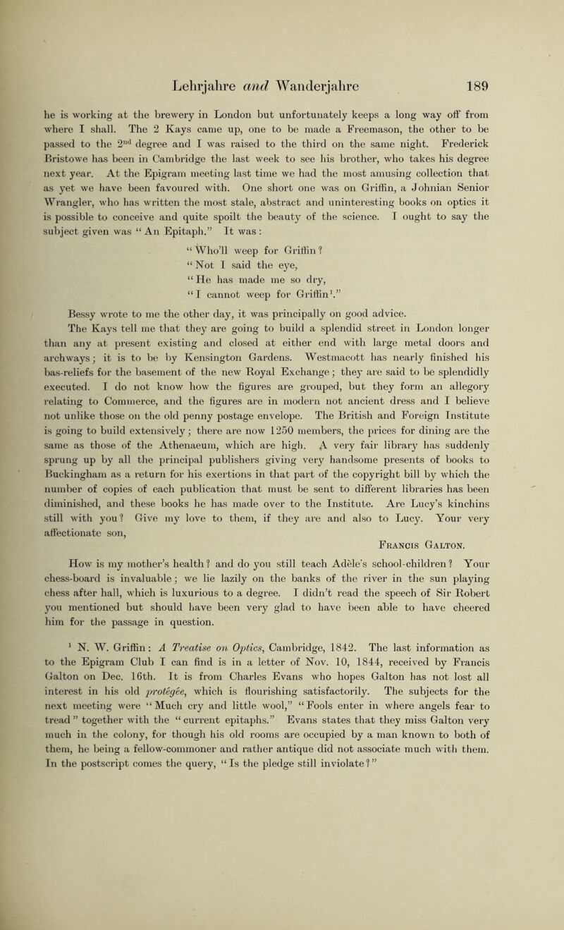 he is working at the brewery in London but unfortunately keeps a long way oft’ from where I shall. The 2 Kays came up, one to be made a Freemason, the other to be passed to the 2ml degree and I was raised to the third on the same night. Frederick Bristowe lias been in Cambridge the last week to see his brother, who takes his degree next year. At the Epigram meeting last time we had the most amusing collection that as yet we have been favoured with. One short one was on Griffin, a Johnian Senior Wrangler, who has written the most stale, abstract and uninteresting books on optics it is possible to conceive and quite spoilt the beauty of the science. I ought to say the subject given was “An Epitaph.” It was: “ Who’ll weep for Griffin ? “ Not I said the eye, “He has made me so dry, “I cannot weep for Griffin1.” Bessy wrote to me the other day, it was principally on good advice. The Kays tell me that they are going to build a splendid street in London longer than any at present existing and closed at either end with large metal doors and archways; it is to be by Kensington Gardens. Westmacott has nearly finished his bas-reliefs for the basement of the new Royal Exchange; they are said to be splendidly executed. I do not know how the figures are grouped, but they form an allegory relating to Commerce, and the figures are in modern not ancient dress and I believe not unlike those on the old penny postage envelope. The British and Foreign Institute is going to build extensively; there are now 1250 members, the prices for dining are the same as those of the Athenaeum, which are high. A very fair library has suddenly sprung up by all the principal publishers giving very handsome presents of books to Buckingham as a return for his exertions in that part of the copyright bill by which the number of copies of each publication that must be sent to different libraries has been diminished, and these books he has made over to the Institute. Are Lucy’s kinchins still with you? Give my love to them, if they are and also to Lucy. Your very affectionate son, Francis Galton. How is my mother’s health? and do you still teach Adele's school-children? Your chess-board is invaluable; we lie lazily on the banks of the river in the sun playing chess after hall, which is luxurious to a degree. I didn’t read the speech of Sir Robert you mentioned but should have been very glad to have been able to have cheered him for the passage in question. 1 N. W. Griffin: A Treatise on Optics, Cambridge, 1842. The last information as to the Epigram Club I can find is in a letter of Nov. 10, 1844, received by Francis Galton on Dec. 16th. It is from Charles Evans who hopes Galton has not lost all interest in his old protegee, which is flourishing satisfactorily. The subjects for the next meeting were “Much cry and little wool,” “Fools enter in where angels fear to tread” together with the “current epitaphs.” Evans states that they miss Galton very much in the colony, for though his old rooms are occupied by a man known to both of them, he being a fellow-commoner and rather antique did not associate much with them. In the postscript comes the query, “Is the pledge still inviolate?”