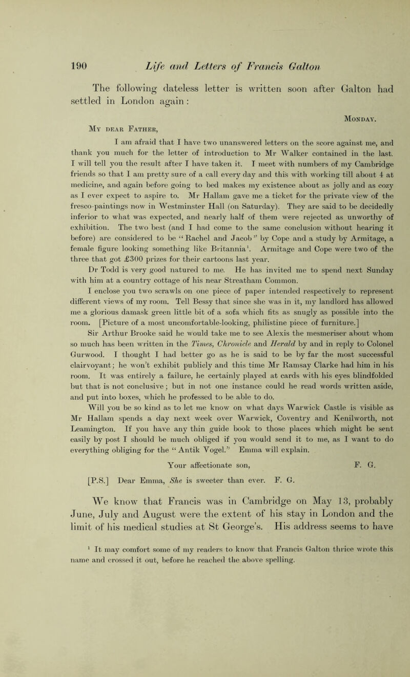 The following dateless letter is written soon after Galton had settled in London again : Monday. My dear Father, I am afraid that I have two unanswered letters on the score against me, and thank you much for the letter of introduction to Mr Walker contained in the last. I will tell you the result after I have taken it. I meet with numbers of my Cambridge friends so that I am pretty sure of a call every day and this with working till about 4 at medicine, and again before going to bed makes my existence about as jolly and as cozy as I ever expect to aspire to. Mr Hallam gave me a ticket for the private view of the fresco-paintings now in Westminster Hall (on Saturday). They are said to be decidedly inferior to what was expected, and nearly half of them were rejected as unworthy of exhibition. The two best (and I had come to the same conclusion without hearing it before) are considered to be “Rachel and Jacob” by Cope and a study by Armitage, a female figure looking something like Britannia1. Armitage and Cope were two of the three that got £300 prizes for their cartoons last year. Dr Todd is very good natured to me. He has invited me to spend next Sunday with him at a country cottage of his near Streatham Common. I enclose you two scrawls on one piece of paper intended respectively to represent different views of my room. Tell Bessy that since she was in it, my landlord has allowed me a glorious damask green little bit of a sofa which fits as snugly as possible into the room. [Picture of a most uncomfortable-looking, philistine piece of furniture.] Sir Arthur Brooke said he would take me to see Alexis the mesmeriser about whom so much has been written in the Times, Chronicle and Herald by and in reply to Colonel Cur wood. I thought I had better go as he is said to be by far the most successful clairvoyant; he won’t exhibit publicly and this time Mr Ramsay Clarke had him in his room. It was entirely a failure, he certainly played at cards with his eyes blindfolded but that is not conclusive; but in not one instance could he read words written aside, and put into boxes, which he professed to be able to do. Will you be so kind as to let me know on what days Warwick Castle is visible as Mr Hallam spends a day next week over Warwick, Coventry and Kenilworth, not Leamington. If you have any thin guide book to those places which might be sent easily by post I should be much obliged if you would send it to me, as I want to do everything obliging for the “ Antik Vogel.” Emma will explain. Your affectionate son, F. G. [P.S.] Dear Emma, She is sweeter than ever. F. G. We know that Francis was in Cambridge on May 13, probably June, July and August were the extent of his stay in London and the limit of his medical studies at St George’s. His address seems to have 1 It may comfort some of my readers to know that Francis Galton thrice wrote this name and crossed it out, before he reached the above spelling.