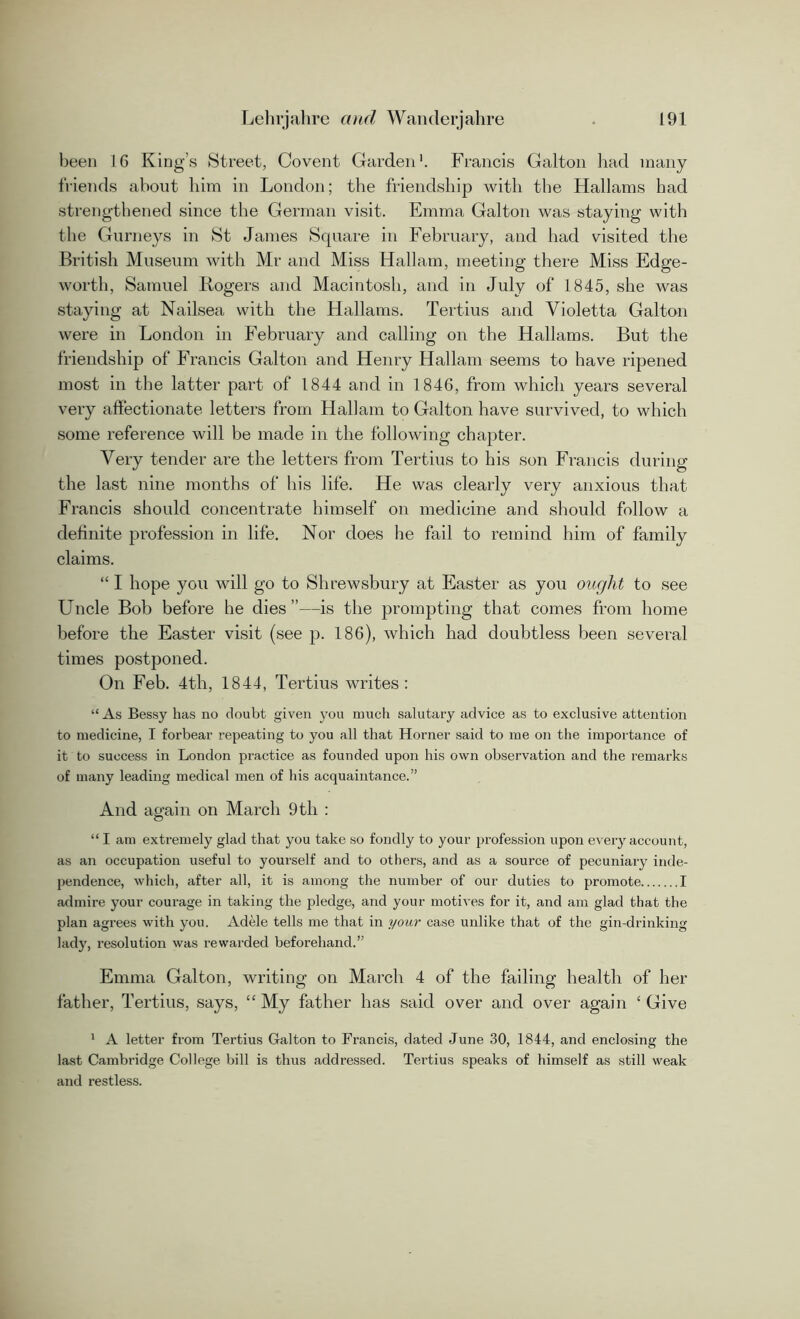 been 16 King’s Street, Co vent Garden1. Francis Galton had many friends about him in London; the friendship with the Hallams had strengthened since the German visit. Emma Galton was staying with the Gurneys in St James Square in February, and had visited the British Museum with Mr and Miss Hallam, meeting there Miss Edge- worth, Samuel Bogers and Macintosh, and in July of 1845, she was staying at Nailsea with the Hallams. Tertius and Violetta Galton were in London in February and calling on the Hallams. But the friendship of Francis Galton and Henry Hallam seems to have ripened most in the latter part of 1844 and in 1846, from which years several very affectionate letters from Hallam to Galton have survived, to which some reference will be made in the following chapter. Very tender are the letters from Tertius to his son Francis during the last nine months of his life. He was clearly very anxious that Francis should concentrate himself on medicine and should follow a definite profession in life. Nor does he fail to remind him of family claims. “ I hope you will go to Shrewsbury at Easter as you ought to see Uncle Bob before he dies”—is the prompting that comes from home before the Easter visit (see p. 186), which had doubtless been several times postponed. On Feb. 4th, 1844, Tertius writes : “As Bessy has no doubt given you much salutary advice as to exclusive attention to medicine, I forbear repeating to you all that Horner said to me on the importance of it to success in London practice as founded upon his own observation and the remarks of many leading medical men of his acquaintance.” And again on March 9th : “ I am extremely glad that you take so fondly to your profession upon every account, as an occupation useful to yourself and to others, and as a source of pecuniary inde- pendence, which, after all, it is among the number of our duties to promote I admire your courage in taking the pledge, and your motives for it, and am glad that the plan agrees with you. Adele tells me that in your case unlike that of the gin-drinking lady, resolution was rewarded beforehand.” Emma Galton, writing on March 4 of the failing health of her father, Tertius, says, “My father has said over and over again ‘Give 1 A letter from Tertius Galton to Francis, dated June 30, 1844, and enclosing the last Cambridge College bill is thus addressed. Tertius speaks of himself as still weak and restless.