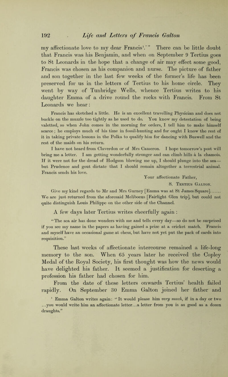 my affectionate love to my dear Francis1.’ ” There can be little doubt that Francis was his Benjamin, and when on September 9 Tertius goes to St Leonards in the hope that a change of air may effect some good, Francis was chosen as his companion and nurse. The picture of father and son together in the last few weeks of the former’s life has been preserved for us in the letters of Tertius to his home circle. They went by way of Tunbridge Wells, whence Tertius writes to his daughter Emma of a drive round the rocks with Francis. From St Leonards we hear : Francis has sketched a little. He is an excellent travelling Physician and does not buckle on the muzzle too tightly as he used to do. You know my detestation of being valetted, so when John comes in the morning for orders, I tell him to make himself scarce; he employs much of his time in fossil-hunting and for ought I know the rest of it in taking private lessons in the Polka to qualify him for dancing with Buswell and the rest of the maids on his return. I have not heard from Claverdon or of Mrs Cameron. I hope tomorrow’s post will bring me a letter. I am getting wonderfully stronger and can climb hills a la chamois. If it were not for the dread of Hodgson blowing me up, I should plunge into the sea— but Prudence and gout dictate that I should remain altogether a terrestrial animal. Francis sends his love. Your affectionate Father, S. Tertius Galton. Give my kind regards to Mr and Mrs Gurney [Emma was at St James Square] We are just returned from the aforesaid Meliboeus [Fairlight Glen trip], but could not quite distinguish Louis Philippe on the other side of the Channel. A few days later Tertius writes cheerfully again : “The sea air has done wonders with me and tells every day—so do not be surprised if you see my name in the papers as having gained a prize at a cricket match. Francis and myself have an occasional game at chess, but have not yet put the pack of cards into requisition.” These last weeks of affectionate intercourse remained a life-long memory to the son. When 65 years later he received the Copley Medal of the Boyal Society, his first thought was how the news would have delighted his father. It seemed a justification for deserting a profession his father had chosen for him. From the date of these letters onwards Tertius’ health failed rapidly. On September 30 Emma Galton joined her father and 1 Emma Galton writes again: “It would please him very much, if in a day or two ...you would write him an affectionate letter...a letter from you is as good as a dozen draughts.”