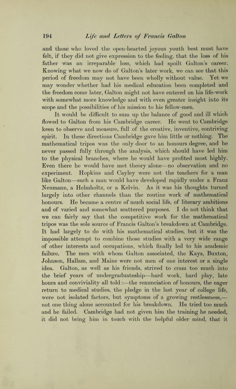 and those who loved the open-hearted joyous youth best must have felt, if they did not give expression to the feeling, that the loss of his father was an irreparable loss, which had spoilt Galton’s career. Knowing what we now do of Galton’s later work, we can see that this period of freedom may not have been wholly without value. Yet we may wonder whether had his medical education been completed and the freedom come later, Galton might not have entered on his life-work with somewhat more knowledge and with even greater insight into its scope and the possibilities of his mission to his fellow-men. It would be difficult to sum up the balance of good and ill which flowed to Galton from his Cambridge career. He went to Cambridge keen to observe and measure, full of the creative, inventive, contriving spirit. In these directions Cambridge gave him little or nothing. The mathematical tripos was the only door to an honours degree, and he never passed fully through the analysis, which should have led him to the physical branches, where he would have profited most highly. Even there he would have met theory alone—no observation and no experiment. Hopkins and Cayley were not the teachers for a man like Galton—such a man would have developed rapidly under a Franz Neumann, a Helmholtz, or a Kelvin. As it was his thoughts turned largely into other channels than the routine work of mathematical honours. He became a centre of much social life, of literary ambitions and of varied and somewhat scattered purposes. I do not think that we can fairly say that the competitive work for the mathematical tripos was the sole source of Francis Galton’s breakdown at Cambridge. It had largely to do with his mathematical studies, but it was the impossible attempt to combine those studies with a very wide range of other interests and occupations, which finally led to his academic failure. The men with whom Galton associated, the Kays, Buxton, Johnson, Hallam, and Maine were not men of one interest or a single idea. Galton, as well as his friends, strived to cram too much into the brief years of unclergraduateship—hard work, hard play, late hours and conviviality all told:—the renunciation of honours, the eager return to medical studies, the pledge in the last year of college life, were not isolated factors, but symptoms of a growing restlessness,— not one thing alone accounted for his breakdown. He tried too much and he failed. Cambridge had not given him the training he needed, it did not bring him in touch with the helpful older mind, that it