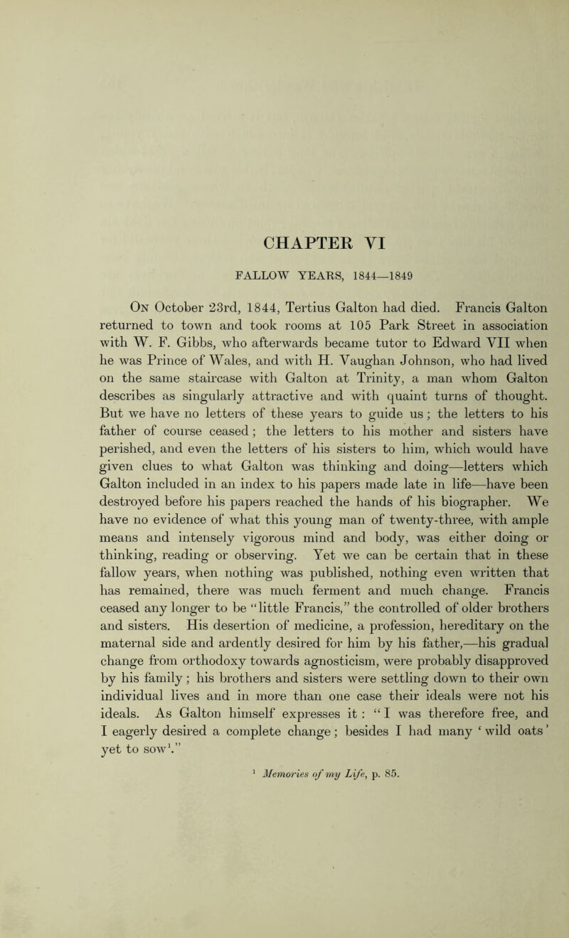 CHAPTER VI FALLOW YEARS, 1844—1849 On October 23rd, 1844, Tertius Galton had died. Francis Galton returned to town and took rooms at 105 Park Street in association with W. F. Gibbs, who afterwards became tutor to Edward VII when he was Prince of Wales, and with H. Vaughan Johnson, who had lived on the same staircase with Galton at Trinity, a man whom Galton describes as singularly attractive and with quaint turns of thought. But we have no letters of these years to guide us; the letters to his father of course ceased ; the letters to his mother and sisters have perished, and even the letters of his sisters to him, which would have given clues to what Galton was thinking and doing—letters which Galton included in an index to his papers made late in life—have been destroyed before his papers reached the hands of his biographer. We have no evidence of what this young man of twenty-three, with ample means and intensely vigorous mind and body, was either doing or thinking, reading or observing. Yet we can be certain that in these fallow years, when nothing was published, nothing even written that has remained, there was much ferment and much change. Francis ceased any longer to be “little Francis,” the controlled of older brothers and sisters. Elis desertion of medicine, a profession, hereditary on the maternal side and ardently desired for him by his father,—his gradual change from orthodoxy towards agnosticism, were probably disapproved by his family; his brothers and sisters were settling down to their own individual lives and in more than one case their ideals were not his ideals. As Galton himself expresses it : “I was therefore free, and I eagerly desired a complete change; besides I had many ‘ wild oats ’ yet to sow1.” Memories of my Life, p. 85.