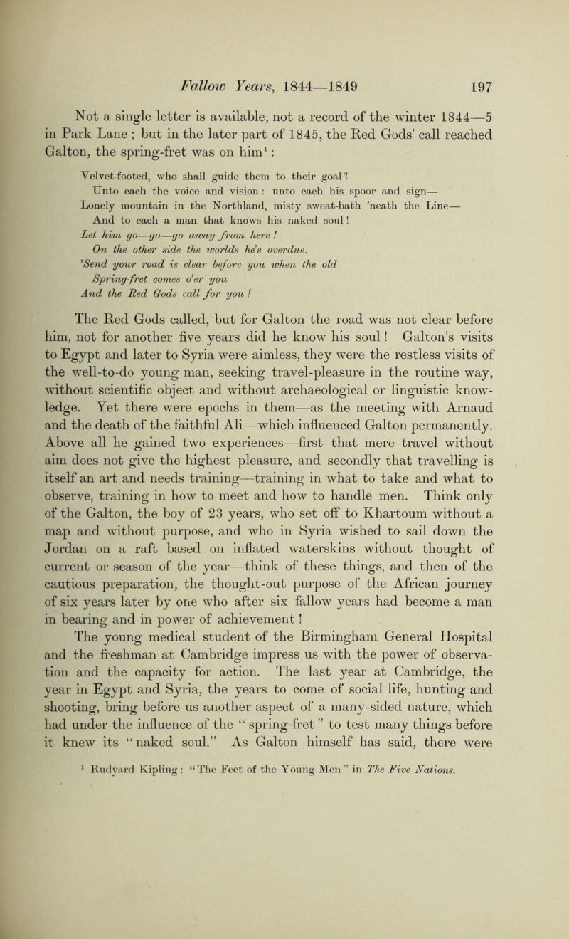 Not a single letter is available, not a record of the winter 1844—5 in Park Lane ; but in the later part of 1845, the Red Gods’ call reached Galton, the spring-fret was on him1: Velvet-footed, who shall guide them to their goal 1 Unto each the voice and vision : unto each his spoor and sign— Lonely mountain in the Northland, misty sweat-bath ’neatli the Line— And to each a man that knows his naked soul! Let him go—go—go away from here ! On the other side the worlds he’s overdue. ’Send your road is dear before you when the old Spring-fret comes o’er you And the Red Gods call for you ! The Red Gods called, but for Galton the road was not clear before him, not for another five years did he know his soul! Galton’s visits to Egypt and later to Syria were aimless, they were the restless visits of the well-to-do young man, seeking travel-pleasure in the routine way, without scientific object and without archaeological or linguistic know- ledge. Yet there were epochs in them—as the meeting with Arnaud and the death of the faithful Ali—which influenced Galton permanently. Above all he gained two experiences—first that mere travel without aim does not give the highest pleasure, and secondly that travelling is itself an art and needs training—training in what to take and what to observe, training in how to meet and how to handle men. Think only of the Galton, the boy of 23 years, who set off to Khartoum without a map and without purpose, and who in Syria wished to sail down the Jordan on a raft based on inflated waterskins without thought of current or season of the year—think of these things, and then of the cautious preparation, the thought-out purpose of the African journey of six years later by one who after six fallow years had become a man in bearing and in power of achievement! The young medical student of the Birmingham General Hospital and the freshman at Cambridge impress us with the power of observa- tion and the capacity for action. The last year at Cambridge, the year in Egypt and Syria, the years to come of social life, hunting and shooting, bring before us another aspect of a many-sided nature, which had under the influence of the “ spring-fret ” to test many things before it knew its “ naked soul.” As Galton himself has said, there were 1 Rudyard Kipling: “The Feet of the Young Men” in The Five Nations.