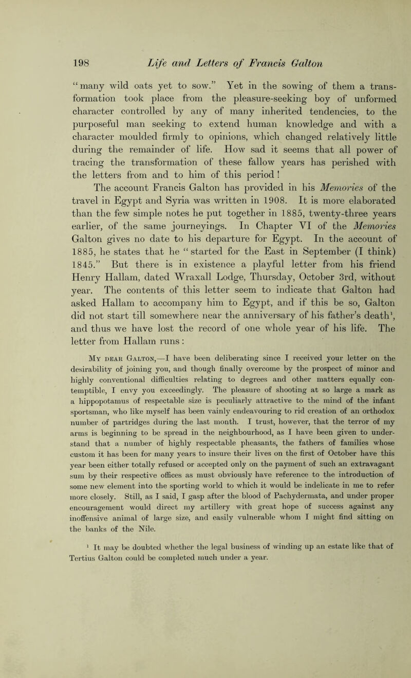 “many wild oats yet to sow.” Yet in the sowing of them a trans- formation took place from the pleasure-seeking boy of unformed character controlled by any of many inherited tendencies, to the purposeful man seeking to extend human knowledge and with a character moulded firmly to opinions, which changed relatively little during the remainder of life. How sad it seems that all power of tracing the transformation of these fallow years has perished with the letters from and to him of this period ! The account Francis Galton has provided in his Memories of the travel in Egypt and Syria was written in 1908. It is more elaborated than the few simple notes he put together in 1885, twenty-three years earlier, of the same journeyings. In Chapter VI of the Memories Galton gives no date to his departure for Egypt. In the account of 1885, he states that he “started for the East in September (I think) 1845.” But there is in existence a playful letter from his friend Henry Hallam, dated Wraxall Lodge, Thursday, October 3rd, without year. The contents of this letter seem to indicate that Galton had asked Hallam to accompany him to Egypt, and if this be so, Galton did not start till somewhere near the anniversary of his father’s death1, and thus we have lost the record of one whole year of his life. The letter from Hallam runs : My dear Galton,—I have been deliberating since I received your letter on the desirability of joining you, and though finally overcome by the prospect of minor and highly conventional difficulties relating to degrees and other matters equally con- temptible, I envy you exceedingly. The pleasure of shooting at so large a mark as a hippopotamus of respectable size is peculiarly attractive to the mind of the infant sportsman, who like myself has been vainly endeavouring to rid creation of an orthodox number of partridges during the last month. I trust, however, that the terror of my arms is beginning to be spread in the neighbourhood, as I have been given to under- stand that a number of highly respectable pheasants, the fathers of families whose custom it has been for many years to insure their lives on the first of October have this year been either totally refused or accepted only on the payment of such an extravagant sum by their respective offices as must obviously have reference to the introduction of some new element into the sporting world to which it would be indelicate in me to refer more closely. Still, as I said, I gasp after the blood of Pachydermata, and under proper encouragement would direct my artillery with great hope of success against any inoffensive animal of large size, and easily vulnerable whom I might find sitting on the banks of the Nile. 1 It may be doubted whether the legal business of winding up an estate like that of Tertius Galton could be completed much under a year.