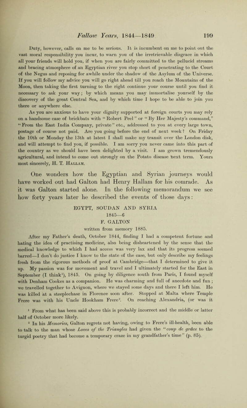 Duty, however, calls on me to be serious. It is incumbent on me to point out the vast moral responsibility you incur, to warn you of the irretrievable disgrace in which all your friends will hold you, if when you are fairly committed to the pellucid streams and bracing atmosphere of an Egyptian river you stop short of penetrating to the Court of the Negus and reposing for awhile under the shadow of the Asylum of the Universe. If you will follow my advice you will go right ahead till you reach the Mountains of the Moon, then taking the first turning to the right continue your course until you find it necessary to ask your way; by which means you may immortalise yourself by the discovery of the great Central Sea, and by which time I hope to be able to join you there or anywhere else. As you are anxious to have your dignity supported at foreign courts you may rely on a handsome case of brickbats with “Robert Peel” or “By Her Majesty’s command,” “ From the East India Company, private ” etc., addressed to you at every large town, postage of course not paid. Are you going before the end of next week ? On Friday the 10th or Monday the 13th at latest I shall make my transit over the London disk, and will attempt to find you, if possible. I am sorry you never came into this part of the country as we should have been delighted by a visit. I am grown tremendously agricultural, and intend to come out strongly on the Potato disease liext term. Yours most sincerely, H. T. Hallam. One wonders how the Egyptian and Syrian journeys would have worked out had Galton had Henry Hallam for his comrade. As it was Galton started alone. In the following memorandum we see how forty years later he described the events of those days: EGYPT, SOUDAN AND SYRIA 1845—6 F. GALTON written from memory 1885. After my Father’s death, October 1844, finding I had a competent fortune and hating the idea of practising medicine, also being disheartened by the sense that the medical knowledge to which I had access was very lax and that its progress seemed barred—I don’t do justice I know to the state of the case, but only describe my feelings fresh from the rigorous methods of proof at Cambridge—that I determined to give it up. My passion was for movement and travel and I ultimately started for the East in September (I think1), 1845. On going by diligence south from Paris, I found myself with Denham Cookes as a companion. He was charming and full of anecdote and fun ; we travelled together to Avignon, where we stayed some days and there I left him. He was killed at a steeplechase in Florence soon after. Stopped at Malta where Temple Frere was with his Uncle Hookham Frere2. On reaching Alexandria, (or was it 1 From what has been said above this is probably incorrect and the middle or latter half of October more likely. 2 In his Memories, Galton regrets not having, owing to Frere’s ill-health, been able to talk to the man whose Loves of the Triangles had given the “coup de grdce to the turgid poetry that had become a temporary craze in my grandfather’s time’ (p. 85).