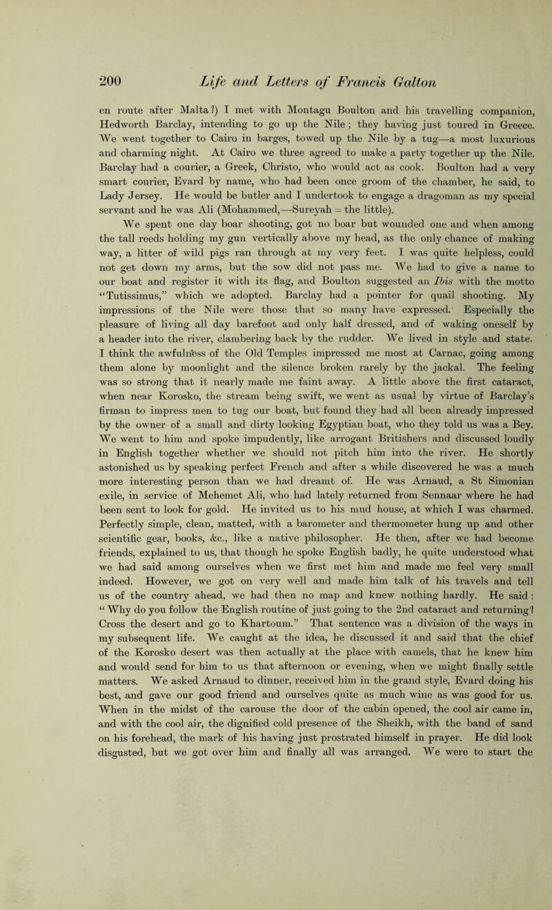en route after Malta?) I met with Montagu Boulton and his travelling companion, Hedworth Barclay, intending to go up the Nile; they having just toured in Greece. We went together to Cairo in barges, towed up the Nile by a tug—a most luxurious and charming night. At Cairo we three agreed to make a party together up the Nile. Barclay had a courier, a Greek, Christo, who would act as cook. Boulton had a very smart courier, Evard by name, who had been once groom of the chamber, he said, to Lady Jersey. He would be butler and I undertook to engage a dragoman as my special servant and he was Ali (Mohammed,—Sureyah = the little). We spent one day boar shooting, got no boar but wounded one and when among the tall reeds holding my gun vertically above my head, as the only chance of making way, a litter of wild pigs ran through at my very feet. I was cjuite helpless, could not get down my arms, but the sow did not pass me. We had to give a name to our boat and register it with its flag, and Boulton suggested an Ibis with the motto “Tutissimus,” which we adopted. Barclay had a pointer for quail shooting. My impressions of the Nile were those that so many have expressed.' Especially the pleasure of living all day barefoot and only half dressed, and of waking oneself by a header into the river, clambering back by the rudder. We lived in style and state. I think the awfulritess of the Old Temples impressed me most at Carnac, going among them alone by moonlight and the silence broken rarely by the jackal. The feeling was so strong that it nearly made me faint away. A little above the first cataract, when near Korosko, the stream being swift, we went as usual by virtue of Barclay’s firman to impress men to tug our boat, but found they had all been already impressed by the owner of a small and dirty looking Egyptian boat, who they told us was a Bey. We went to him and spoke impudently, like arrogant Britishers and discussed loudly in English together whether we should not pitch him into the river. He shortly astonished us by speaking perfect French and after a while discovered he was a much more interesting person than we had dreamt of. He was Arnaud, a St Simonian exile, in service of Mehemet Ali, who had lately returned from Sennaar where he had been sent to look for gold. He invited us to his mud house, at which I was charmed. Perfectly simple, clean, matted, with a barometer and thermometer hung up and other scientific gear, books, <fec., like a native philosopher. He then, after we had become friends, explained to us, that though he spoke English badly, he quite understood what we had said among ourselves when we first met him and made me feel very small indeed. However, we got on very well and made him talk of his travels and tell us of the country ahead, we had then no map and knew nothing hardly. He said : “ Why do you follow the English routine of just going to the 2nd cataract and returning? Cross the desert and go to Khartoum.” That sentence was a division of the ways in my subsequent life. We caught at the idea, he discussed it and said that the chief of the Korosko desert was then actually at the place with camels, that he knew him and would send for him to us that afternoon or evening, when we might finally settle matters. We asked Arnaud to dinner, received him in the grand style, Evard doing his best, and gave our good friend and ourselves quite as much wine as was good for us. When in the midst of the carouse the door of the cabin opened, the cool air came in, and with the cool air, the dignified cold presence of the Sheikh, with the band of sand on his forehead, the mark of his having just prostrated himself in prayer. He did look disgusted, but we got over him and finally all was arranged. We were to start the