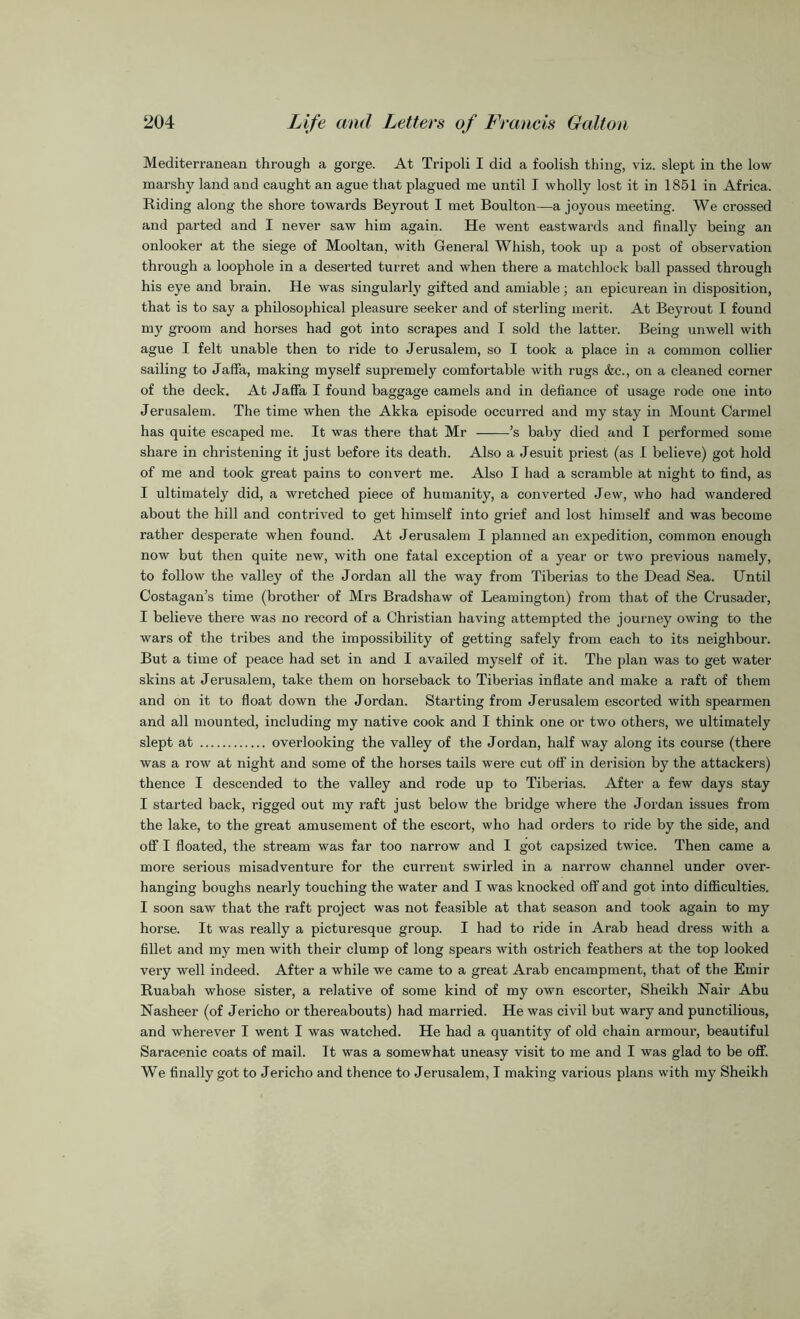 Mediterranean through a gorge. At Tripoli I did a foolish thing, viz. slept in the low marshy land and caught an ague that plagued me until T wholly lost it in 1851 in Africa. Riding along the shore towards Beyrout I met Boulton—a joyous meeting. We crossed and parted and I never saw him again. He went eastwards and finally being an onlooker at the siege of Mooltan, with General Whish, took up a post of observation through a loophole in a deserted turret and when there a matchlock ball passed through his eye and brain. He was singularly gifted and amiable; an epicurean in disposition, that is to say a philosophical pleasure seeker and of sterling merit. At Beyrout I found my groom and horses had got into scrapes and I sold the latter. Being unwell with ague I felt unable then to ride to Jerusalem, so I took a place in a common collier sailing to Jaffa, making myself supremely comfortable with rugs &c., on a cleaned corner of the deck. At Jaffa I found baggage camels and in defiance of usage rode one into Jerusalem. The time when the Akka episode occurred and my stay in Mount Carmel has quite escaped me. It was there that Mr ’s baby died and I performed some share in christening it just before its death. Also a Jesuit priest (as I believe) got hold of me and took great pains to convert me. Also I had a scramble at night to find, as I ultimately did, a wretched piece of humanity, a converted Jew, who had wandered about the hill and contrived to get himself into grief and lost himself and was become rather desperate when found. At Jerusalem I planned an expedition, common enough now but then quite new, with one fatal exception of a year or two previous namely, to follow the valley of the Jordan all the way from Tiberias to the Dead Sea. Until Costagan’s time (brother of Mrs Bradshaw of Leamington) from that of the Crusader, I believe there was no record of a Christian having attempted the journey owing to the wars of the tribes and the impossibility of getting safely from each to its neighbour. But a time of peace had set in and I availed myself of it. The plan was to get water skins at Jerusalem, take them on horseback to Tiberias inflate and make a raft of them and on it to float down the Jordan. Starting from Jerusalem escorted with spearmen and all mounted, including my native cook and I think one or two others, we ultimately slept at overlooking the valley of the Jordan, half way along its course (there was a row at night and some of the horses tails were cut off in derision by the attackers) thence I descended to the valley and rode up to Tiberias. After a few days stay I started back, rigged out my raft just below the bridge where the Jordan issues from the lake, to the great amusement of the escort, who had orders to ride by the side, and off I floated, the stream was far too narrow and I got capsized twice. Then came a more serious misadventure for the current swirled in a narrow channel under over- hanging boughs nearly touching the water and I was knocked off and got into difficulties. I soon saw that the raft project was not feasible at that season and took again to my horse. It was really a picturesque group. I had to ride in Arab head dress with a fillet and my men with their clump of long spears with ostrich feathers at the top looked very well indeed. After a while we came to a great Arab encampment, that of the Emir Ruabah whose sister, a relative of some kind of my own escorter, Sheikh Hair Abu Nasheer (of Jericho or thereabouts) had married. He was civil but wary and punctilious, and wherever I went I was watched. He had a quantity of old chain armour, beautiful Saracenic coats of mail. It was a somewhat uneasy visit to me and I was glad to be off. We finally got to Jericho and thence to Jerusalem, I making various plans with my Sheikh