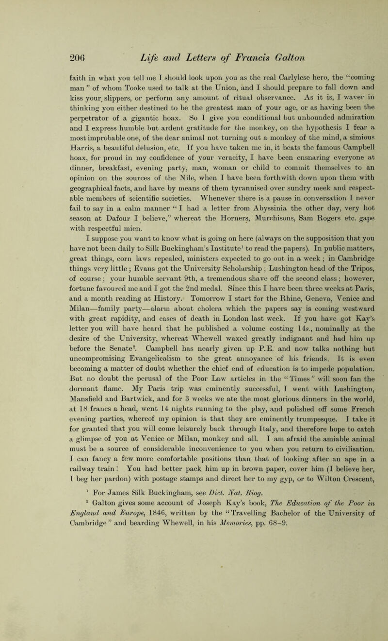 faith in what you tell me I should look upon you as the real Carlylese hero, the “coming man ” of whom Tooke used to talk at the Union, and I should prepare to fall down and kiss your slippers, or perform any amount of ritual observance. As it is, I waver in thinking you either destined to be the greatest man of your age, or as having been the perpetrator of a gigantic hoax. So I give you conditional but unbounded admiration and I express humble but ardent gratitude for the monkey, on the hypothesis I fear a most improbable one, of the dear animal not turning out a monkey of the mind, a simious Harris, a beautiful delusion, etc. If you have taken me in, it beats the famous Campbell hoax, for proud in my confidence of your veracity, I have been ensnaring everyone at dinner, breakfast, evening party, man, woman or child to commit themselves to an opinion on the sources of the Nile, when I have been forthwith down upon them with geographical facts, and have by means of them tyrannised over sundry meek and respect- able members of scientific societies. Whenever there is a pause in conversation I never fail to say in a calm manner “ I had a letter from Abyssinia the other day, very hot season at Dafour I believe,” whereat the Horners, Murchisons, Sam Rogers etc. gape with respectful mien. I suppose you want to know what is going on here (always on the supposition that you have not been daily to Silk Buckingham’s Institute1 to read the papers). In public matters, great things, corn laws repealed, ministers expected to go out in a week ; in Cambridge things very little ; Evans got the University Scholarship ; Lushington head of the Tripos, of course; your humble servant 9th, a tremendous shave off the second class; however, fortune favoured me and I got the 2nd medal. Since this I have been three weeks at Paris, and a month reading at History. Tomorrow I start for the Rhine, Geneva, Venice and Milan—family party—alarm about cholera which the papers say is coming westward with great rapidity, and cases of death in London last week. If you have got Kay’s letter you will have heard that he published a volume costing 14s., nominally at the desire of the University, whereat Whewell waxed greatly indignant and had him up before the Senate2. Campbell has nearly given up P.E. and now talks nothing but uncompromising Evangelicalism to the great annoyance of his friends. It is even becoming a matter of doubt whether the chief end of education is to impede population. But no doubt the perusal of the Poor Law articles in the “ Times ” will soon fan the dormant flame. My Paris trip was eminently successful, I went with Lushington, Mansfield and Bartwick, and for 3 weeks we ate the most glorious dinners in the world, at 18 francs a head, went 14 nights running to the play, and polished off some French evening parties, whereof my opinion is that they are eminently trumpesque. I take it for granted that you will come leisurely back through Italy, and therefore hope to catch a glimpse of you at Venice or Milan, monkey and all. I am afraid the amiable animal must be a source of considerable inconvenience to you when you return to civilisation. I can fancy a few more comfortable positions than that of looking after an ape in a railway train! You had better pack him up in brown paper, cover him (I believe her, I beg her pardon) with postage stamps and direct her to my gyp, or to Wilton Crescent, 1 For James Silk Buckingham, see Diet. Nat. Biog. 2 Galton gives some account of Joseph Kay’s book, The Education of the Poor in England and Europe, 1846, written by the “Travelling Bachelor of the University of Cambridge ” and bearding Whewell, in his Memories, pp. 68-9.