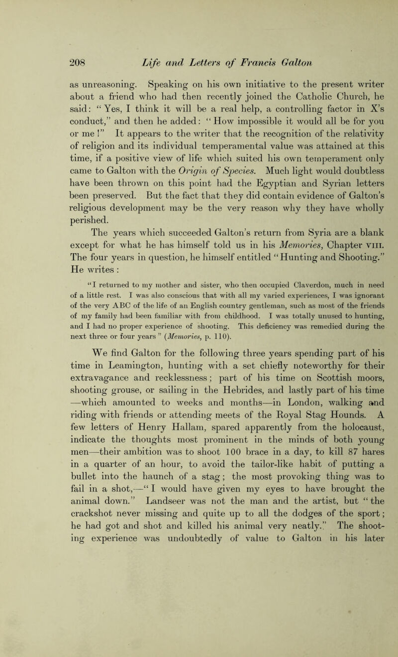 as unreasoning. Speaking on his own initiative to the present writer about a friend who had then recently joined the Catholic Church, he said: “ Yes, I think it will be a real help, a controlling factor in X’s conduct,” and then he added: “ How impossible it would all be for you or me !” It appears to the writer that the recognition of the relativity of religion and its individual temperamental value was attained at this time, if a positive view of life which suited his own temperament only came to Galton with the Origin of Species. Much light would doubtless have been thrown on this point had the Egyptian and Syrian letters been preserved. But the fact that they did contain evidence of Galton’s religious development may be the very reason why they have wholly perished. The years wdiich succeeded Galton’s return from Syria are a blank except for what he has himself told us in his Memories, Chapter vm. The four years in question, he himself entitled “Hunting and Shooting.” He writes : “I returned to my mother and sister, who then occupied Claverdon, much in need of a little rest. I was also conscious that with all my varied experiences, I was ignorant of the very ABC of the life of an English country gentleman, such as most of the friends of my family had been familiar with from childhood. I was totally unused to hunting, and I had no proper experience of shooting. This deficiency was remedied during the next three or four years ” (Memories, p. 110). We find Galton for the following three years spending part of his time in Leamington, hunting with a set chiefly noteworthy for their extravagance and recklessness; part of bis time on Scottish moors, shooting grouse, or sailing in the Hebrides, and lastly part of his time —which amounted to weeks and months—in London, walking and riding with friends or attending meets of the Royal Stag Hounds. A few letters of Henry Hallam, spared apparently from the holocaust, indicate the thoughts most prominent in the minds of both young men—their ambition was to shoot 100 brace in a day, to kill 87 hares in a quarter of an hour, to avoid the tailor-like habit of putting a bullet into the haunch of a stag; the most provoking thing was to fail in a shot,—“ I would have given my eyes to have brought the animal down.” Landseer was not the man and the artist, but “the crackshot never missing and quite up to all the dodges of the sport; he had got and shot and killed his animal very neatly. The shoot- ing experience was undoubtedly of value to Galton in his later