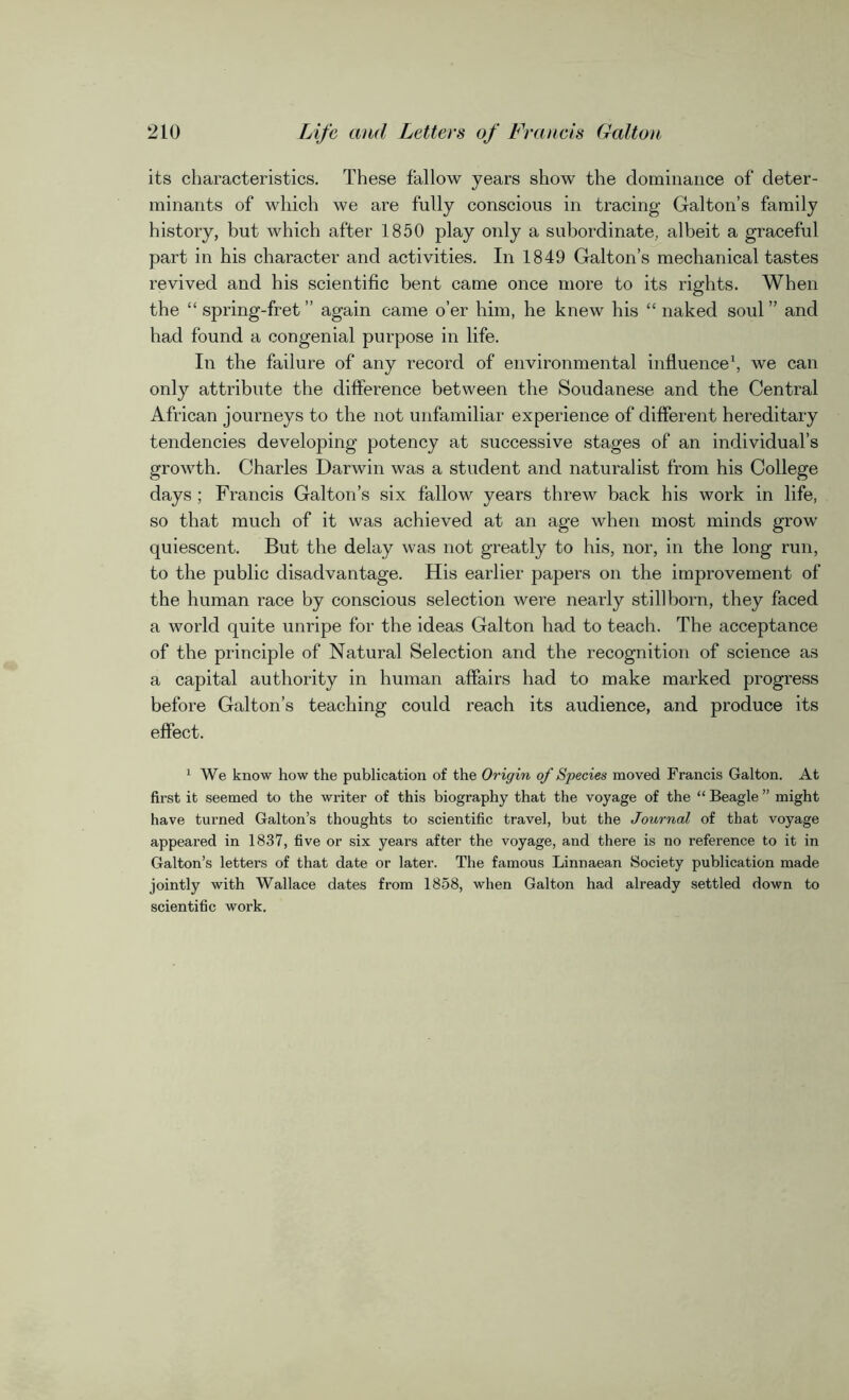 its characteristics. These fallow years show the dominance of deter- minants of which we are fully conscious in tracing Galton’s family history, but which after 1850 play only a subordinate, albeit a graceful part in his character and activities. In 1849 Galton’s mechanical tastes revived and his scientific bent came once more to its rights. When the “ spring-fret ” again came o’er him, he knew his “ naked soul ” and had found a congenial purpose in life. In the failure of any record of environmental influence1, we can only attribute the difference between the Soudanese and the Central African journeys to the not unfamiliar experience of different hereditary tendencies developing potency at successive stages of an individual’s growth. Charles Darwin was a student and naturalist from his College days ; Francis Galton’s six fallow years threw back his work in life, so that much of it was achieved at an age when most minds grow quiescent. But the delay was not greatly to his, nor, in the long run, to the public disadvantage. His earlier papers on the improvement of the human race by conscious selection were nearly stillborn, they faced a world quite unripe for the ideas Galton had to teach. The acceptance of the principle of Natural Selection and the recognition of science as a capital authority in human affairs had to make marked progress before Galton’s teaching could reach its audience, and produce its effect. 1 We know how the publication of the Origin of Species moved Francis Galton. At first it seemed to the writer of this biography that the voyage of the “ Beagle ” might have turned Galton’s thoughts to scientific travel, but the Journal of that voyage appeared in 1837, five or six years after the voyage, and there is no reference to it in Galton’s letters of that date or later. The famous Linnaean Society publication made jointly with Wallace dates from 1858, when Galton had already settled down to scientific work.