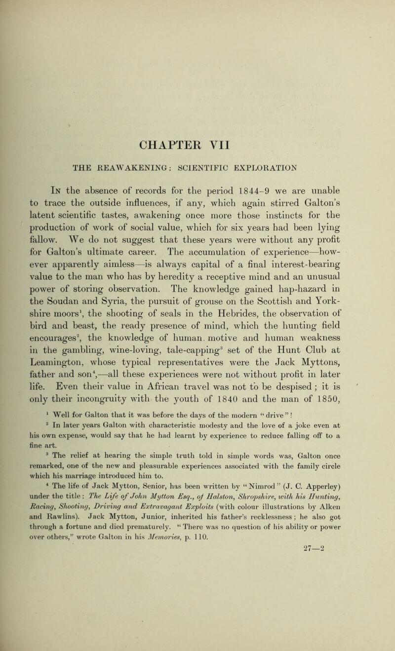 THE REAWAKENING: SCIENTIFIC EXPLORATION In the absence of records for the period 1844-9 we are unable to trace the outside influences, if any, which again stirred Galton’s latent scientific tastes, awakening once more those instincts for the production of work of social value, which for six years had been lying fallow. We do not suggest that these years were without any profit for Galton’s ultimate career. The accumulation of experience—how- ever apparently aimless—is always capital of a final interest-bearing value to the man who has by heredity a receptive mind and an unusual power of storing observation. The knowledge gained hap-hazard in the Soudan and Syria, the pursuit of grouse on the Scottish and York- shire moors1, the shooting of seals in the Hebrides, the observation of bird and beast, the ready presence of mind, which the hunting field encourages2, the knowledge of human, motive and human weakness in the gambling, wine-loving, tale-capping3 set of the Hunt Club at Leamington, whose typical representatives were the Jack Myttons, father and son4,—all these experiences were not without profit in later life. Even their value in African travel was not to be despised ; it is only their incongruity with the youth of 1840 and the man of 1850, 1 Well for Galton that it was before the days of the modern “ drive ”! 2 In later years Galton with characteristic modesty and the love of a joke even at his own expense, would say that he had learnt by experience to reduce falling off to a fine art. 3 The relief at hearing the simple truth told in simple words was, Galton once remarked, one of the new and pleasurable experiences associated with the family circle which his marriage introduced him to. 4 The life of Jack Mytton, Senior, has been written by “Nimrod” (J. C. Apperley) under the title: rl'he Life oj John Mytton Esq., oj Halston, Shropshire, with his Hunting, Racing, Shooting, Driving and Extravagant Exploits (with colour illustrations by Aiken and Rawlins). Jack Mytton, Junior, inherited his father’s recklessness; he also got through a fortune and died prematurely. “ There was no question of his ability or power over others,” wrote Galton in his Memories, p. 110. 27—2