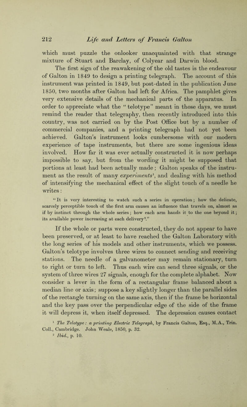 which must puzzle the onlooker unacquainted with that strange mixture of Stuart and Barclay, of Colyear and Darwin blood. The first sign of the reawakening of the old tastes is the endeavour of Galton in 1849 to design a printing telegraph. The account of this instrument was printed in 1849, but post-dated in the publication June 1850, two months after Galton had left for Africa. The pamphlet gives very extensive details of the mechanical parts of the apparatus. In order to appreciate what the “ telotype” meant in those days, we must remind the reader that telegraphy, then recently introduced into this country, was not carried on by the Post Office but by a number of commercial companies, and a printing telegraph had not yet been achieved. Galton’s instrument looks cumbersome with our modern experience of tape instruments, but there are some ingenious ideas involved. How far it was ever actually constructed it is now perhaps impossible to say, but from the wording it might be supposed that portions at least had been actually made; Galton speaks of the instru- ment as the result of many experiments1, and dealing with his method of intensifying the mechanical effect of the slight touch of a needle he writes: “ It is very interesting to watch such a series in operation; how the delicate, scarcely perceptible touch of the first arm causes an influence that travels on, almost as if by instinct through the whole series; how each arm hands it to the one beyond it; its available power increasing at each delivery2.” If the whole or parts were constructed, they do not appear to have been preserved, or at least to have reached the Galton Laboratory with the long series of his models and other instruments, which we possess. Galton’s telotype involves three wires to connect sending and receiving stations. The needle of a galvanometer may remain stationary, turn to right or turn to left. Thus each wire can send three signals, or the system of three wires 27 signals, enough for the complete alphabet. Now consider a lever in the form of a rectangular frame balanced about a median line or axis; suppose a key slightly longer than the parallel sides of the rectangle turning on the same axis, then if the frame be horizontal and the key pass over the perpendicular edge of the side of the frame it will depress it, when itself depressed. The depression causes contact 1 The Telotype: a printing Electric Telegraph, by Francis Galton, Esq., M.A., Trin. Coll., Cambridge. John Weale, 1850, p. 32. 2 Ibid., p. 10.