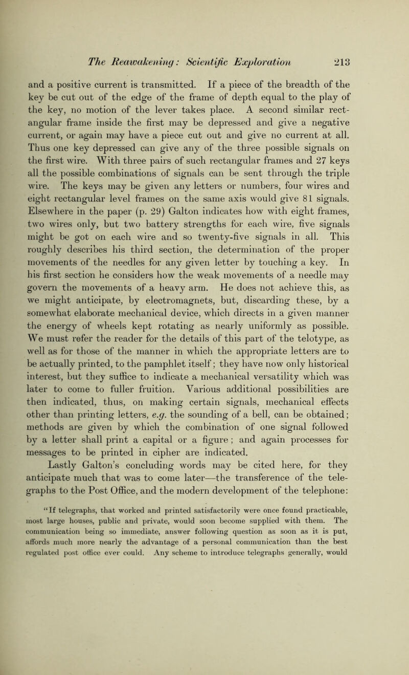 and a positive current is transmitted. If a piece of the breadth of the key be cut out of the edge of the frame of depth equal to the play of the key, no motion of the lever takes place. A second similar rect- angular frame inside the first may be depressed and give a negative current, or again may have a piece cut out and give no current at all. Tims one key depressed can give any of the three possible signals on the first wire. With three pairs of such rectangular frames and 27 keys all the possible combinations of signals can be sent through the triple wire. The keys may be given any letters or numbers, four wires and eight rectangular level frames on the same axis would give 81 signals. Elsewhere in the paper (p. 29) Galton indicates how with eight frames, two wires only, but two battery strengths for each wire, five signals might be got on each wire and so twenty-five signals in all. This roughly describes his third section, the determination of the proper movements of the needles for any given letter by touching a key. In his first section he considers how the weak movements of a needle may govern the movements of a heavy arm. He does not achieve this, as we might anticipate, by electromagnets, but, discarding these, by a somewhat elaborate mechanical device, which directs in a given manner the energy of wheels kept rotating as nearly uniformly as possible. We must refer the reader for the details of this part of the telotype, as well as for those of the manner in which the appropriate letters are to be actually printed, to the pamphlet itself; they have now only historical interest, but they suffice to indicate a mechanical versatility which was later to come to fuller fruition. Various additional possibilities are then indicated, thus, on making certain signals, mechanical effects other than printing letters, e.g. the sounding of a bell, can be obtained; methods are given by which the combination of one signal followed by a letter shall print a capital or a figure ; and again processes for messages to be printed in cipher are indicated. Lastly Galton’s concluding words may be cited here, for they anticipate much that was to come later—the transference of the tele- graphs to the Post Office, and the modern development of the telephone: “If telegraphs, that worked and printed satisfactorily were once found practicable, most large houses, public and private, would soon become supplied with them. The communication being so immediate, answer following question as soon as it is put, affords much more nearly the advantage of a personal communication than the best regulated post office ever could. Any scheme to introduce telegraphs generally, would