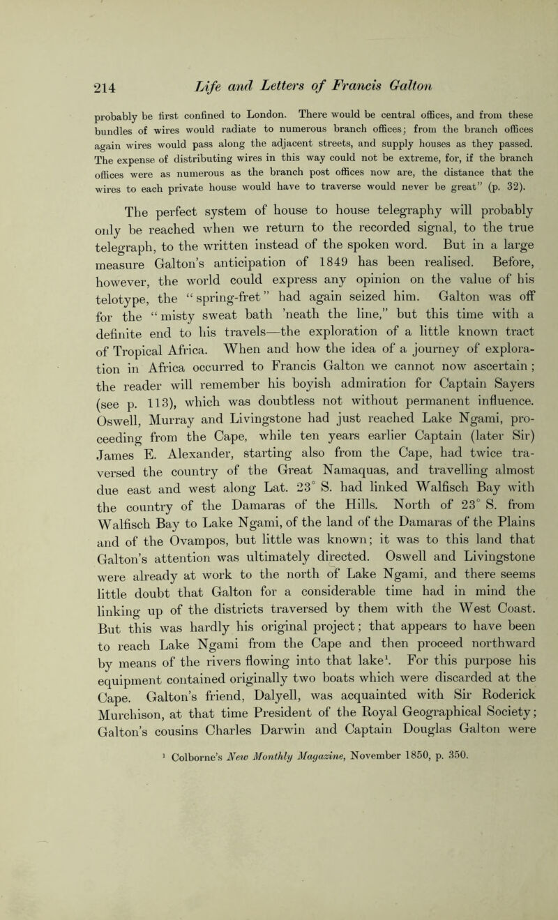 probably be first confined to London. There would be central offices, and from these bundles of wires would radiate to numerous branch offices; from the branch offices again wires would pass along the adjacent streets, and supply houses as they passed. The expense of distributing wires in this way could not be extreme, for, if the branch offices were as numerous as the branch post offices now are, the distance that the wires to each private house would have to traverse would never be great” (p. 32). The perfect system of house to house telegraphy will probably only be reached when we return to the recorded signal, to the true telegraph, to the written instead of the spoken word. But in a large measure Galton’s anticipation of 1849 has been realised. Before, however, the world could express any opinion on the value of his telotype, the “ spring-fret ” had again seized him. Galton was off for the “ misty sweat bath ’neath the line,” but this time with a definite end to his travels—the exploration of a little known tract of Tropical Africa. When and how the idea of a journey of explora- tion in Africa occurred to Francis Galton we cannot now ascertain ; the reader will remember his boyish admiration for Captain Sayers (see p. 113), which was doubtless not without permanent influence. Oswell, Murray and Livingstone had just reached Lake Ngami, pro- ceeding from the Cape, while ten years earlier Captain (later Sir) James E. Alexander, starting also from the Cape, had twice tra- versed the country of the Great Namaquas, and travelling almost due east and west along Lat. 23° S. had linked Walfisch Bay with the country of the Damaras of the Hills. North of 23 S. from Walfisch Bay to Lake Ngami, of the land of the Damaras of the Plains and of the Ovampos, but little was known; it was to this land that Galton’s attention was ultimately directed. Oswell and Livingstone were already at work to the north of Lake Ngami, and there seems little doubt that Galton for a considerable time had in mind the linking up of the districts traversed by them with the West Coast. But this was hardly his original project; that appears to have been to reach Lake Ngami from the Cape and then proceed northward by means of the rivers flowing into that lake1. For this purpose his equipment contained originally two boats which were discarded at the Cape. Galton’s friend, Daly ell, was acquainted with Sir Roderick Murchison, at that time President of the Royal Geographical Society; Galton’s cousins Charles Darwin and Captain Douglas Galton were Colborne’s New Monthly Mayazine, November 1850, p. 350.