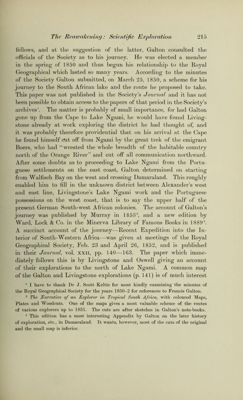 fellows, and at the suggestion of the latter, Galton consulted the officials of the Society as to his journey. He was elected a member in the spring of 1850 and thus begun his relationship to the Royal Geographical which lasted so many years. According to the minutes of the Society Galton submitted, on March 25, 1850, a scheme for his journey to the South African lake and the route he proposed to take. This paper was not published in the Society’s Journal and it has not been possible to obtain access to the papers of that period in the Society’s archives1. The matter is probably of small importance, for had Galton gone up from the Cape to Lake Ngami, he would have found Living- stone already at work exploring the district he had thought of, and it was probably therefore providential that on his arrival at the Cape he found himself cut off from Ngami by the great trek of the emigrant Boers, who had “wrested the whole breadth of the habitable country north of the Orange River” and cut off all communication northward. After some doubts as to proceeding to Lake Ngami from the Portu- guese settlements on the east coast, Galton determined on starting from Walfisch Bay on the west and crossing Damaraland. This roughly enabled him to fill in the unknown district between Alexander’s west and east line, Livingstone’s Lake Ngami work and the Portuguese possessions on the west coast, that is to say the upper half of the present German South-west African colonies. The account of Galton’s journey was published by Murray in 1853‘2, and a new edition by Ward, Lock & Co. in the Minerva Library of Famous Books in 18893. A succinct account of the journey—Recent Expedition into the In- terior of South-Western Africa—was given at meetings of the Royal Geographical Society, Feb. 23 and April 26, 1852, and is published in their Journal, vol. xxn, pp. 140—163. The paper which imme- diately follows this is by Livingstone and Oswell giving an account of their explorations to the north of Lake Ngami. A common map of the Galton and Livingstone explorations (p. 141) is of much interest 1 I have to thank Dr J. Scott Keltie for most kindly examining the minutes of the Royal Geographical Society for the years 1850-2 for references to Francis Galton. 2 The Narrative of an Explorer in Tropical South Africa, with coloured Maps, Plates and Woodcuts. One of the maps gives a most valuable scheme of the routes of various explorers up to 1851. The cuts are after sketches in Galton’s note-books. 3 This edition has a most interesting Appendix by Galton on the later history of exploration, etc., in Damaraland. It wants, however, most of the cuts of the original and the small map is inferior.