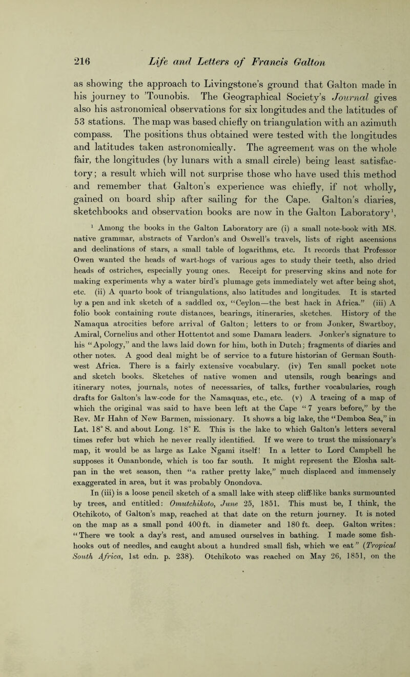 as showing the approach to Livingstone’s ground that Galton made in his journey to ’Tounobis. The Geographical Society’s Journal gives also his astronomical observations for six longitudes and the latitudes of 53 stations. The map was based chiefly on triangulation with an azimuth compass. The positions thus obtained were tested with the longitudes and latitudes taken astronomically. The agreement was on the whole fair, the longitudes (by lunars with a small circle) being least satisfac- tory; a result which will not surprise those who have used this method and remember that Galton’s experience was chiefly, if not wholly, gained on board ship after sailing for the Cape. Galton’s diaries, sketchbooks and observation books are now in the Galton Laboratory1, 1 Among the books in the Galton Laboratory are (i) a small note-book with MS. native grammar, abstracts of Vardon’s and Oswell’s travels, lists of right ascensions and declinations of stars, a small table of logarithms, etc. It records that Professor Owen wanted the heads of wart-hogs of various ages to study their teeth, also dried heads of ostriches, especially young ones. Receipt for preserving skins and note for making experiments why a water bird’s plumage gets immediately wet after being shot, etc. (ii) A quarto book of triangulations, also latitudes and longitudes. It is started by a pen and ink sketch of a saddled ox, “Ceylon—the best hack in Africa.” (iii) A folio book containing route distances, bearings, itineraries, sketches. History of the Namaqua atrocities before arrival of Galton; letters to or from Jonker, Swartboy, Amiral, Cornelius and other Hottentot and some Damara leaders. Jonker’s signature to his “Apology,” and the laws laid down for him, both in Dutch; fragments of diaries and other notes. A good deal might be of service to a future historian of German South- west Africa. There is a fairly extensive vocabulary, (iv) Ten small pocket note and sketch books. Sketches of native women and utensils, rough bearings and itinerary notes, journals, notes of necessaries, of talks, further vocabularies, rough drafts for Galton’s law-code for the Namaquas, etc., etc. (v) A tracing of a map of which the original was said to have been left at the Cape “ 7 years before,” by the Rev. Mr Hahn of New Barmen, missionary. It shows a big lake, the “Demboa Sea,” in Lat. 18° S. and about Long. 18° E. This is the lake to which Galton’s letters several times refer but which he never really identified. If we were to trust the missionary’s map, it would be as large as Lake Ngami itself! In a letter to Lord Campbell he supposes it Omanbonde, which is too far south. It might represent the Elosha salt- pan in the wet season, then “a rather pretty lake,” much displaced and immensely exaggerated in area, but it was probably Onondova. In (iii) is a loose pencil sketch of a small lake with steep cliff-like banks surmounted by trees, and entitled: Omutchikoto, June 25, 1851. This must be, I think, the Otchikoto, of Galton’s map, reached at that date on the return journey. It is noted on the map as a small pond 400ft. in diameter and 180 ft. deep. Galton writes: “There we took a day’s rest, and amused ourselves in bathing. I made some fish- hooks out of needles, and caught about a hundred small fish, which we eat” (Tropical South Africa, 1st edn. p. 238). Otchikoto was reached on May 26, 1851, on the