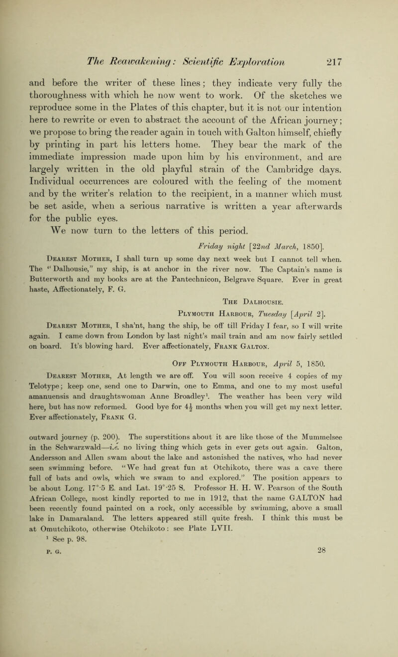 and before the writer of these lines; they indicate very fully the thoroughness with which he now went to work. Of the sketches we reproduce some in the Plates of this chapter, but it is not our intention here to rewrite or even to abstract the account of the African journey; we propose to bring the reader again in touch with Galton himself, chiefly by printing in part his letters home. They bear the mark of the immediate impression made upon him by his environment, and are largely written in the old playful strain of the Cambridge days. Individual occurrences are coloured with the feeling of the moment and by the writer’s relation to the recipient, in a manner which must be set aside, when a serious narrative is written a year afterwards for the public eyes. We now turn to the letters of this period. Friday night [22nd March, 1850], Dearest Mother, I shall turn up some day next week but I cannot tell when. The “ Dalhousie,” my ship, is at anchor in the river now. The Captain’s name is Butterworth and my books are at the Pantechnicon, Belgrave Square. Ever in great haste, Affectionately, F. G. The Dalhousie. Plymouth Harbour, Tuesday [April 2]. Dearest Mother, I sha’nt, hang the ship, be off till Friday I fear, so I will write again. I came down from London by last night’s mail train and am now fairly settled on board. It’s blowing hard. Ever affectionately, Frank Galton. Off Plymouth Harbour, April 5, 1850. Dearest Mother, At length we are off. You will soon receive 4 copies of my Telotype; keep one, send one to Darwin, one to Emma, and one to my most useful amanuensis and draughtswoman Anne Broadley1. The weather has been very wild here, but has now reformed. Good bye for 4^ months when you will get my next letter. Ever affectionately, Frank G. outward journey (p. 200). The superstitions about it are like those of the Mummelsee in the Schwarzwald—i.e. no living thing which gets in ever gets out again. Galton, Andersson and Allen swam about the lake and astonished the natives, who had never seen swimming before. “We had great fun at Otchikoto, there was a cave there full of bats and owls, which we swam to and explored.” The position appears to be about Long. 17°'5 E. and Lat. 19°'25 S. Professor H. H. W. Pearson of the South African College, most kindly reported to me in 1912, that the name GALTON had been recently found painted on a rock, only accessible by swimming, above a small lake in Damaraland. The letters appeared still quite fresh. I think this must be at Omutchikoto, otherwise Otchikoto : see Plate LVII. 1 See p. 98. P. G. 28