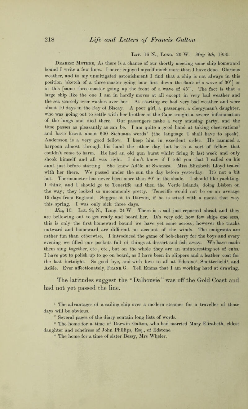 Lat. 16 N., Long. 20 W. May 9th, 1850. Dearest Mother, As there is a chance of our shortly meeting some ship homeward bound I write a few lines. I never enjoyed myself much more than I have done. Glorious weather, and to my unmitigated astonishment I find that a ship is not always in this position [sketch of a three-master going bow first down the flank of a wave of 30°] or in this [same three-master going up the front of a wave of 45°]. The fact is that a large ship like the one I am in hardly moves at all except in very bad weather and the sea scarcely ever washes over her. At starting we had very bad weather and were about 10 days in the Bay of Biscay. A poor girl, a passenger, a clergyman’s daughter, who was going out to settle with her brother at the Cape caught a severe inflammation of the lungs and died there. Our passengers make a very amusing party, and the time passes as pleasantly as can be. I am quite a good hand at taking observations1 and have learnt about 600 Sichuana words2 (the language I shall have to speak). Andersson is a very good fellow. I keep him in excellent order. He rammed a harpoon almost through his hand the other day, but he is a sort of fellow that couldn’t come to harm. He had an old gun burst whilst firing it last week and only shook himself and all was right. I don’t know if I told you that I called on his aunt just before starting. She knew Adele at Swansea. Miss Elizabeth Lloyd tea-ed with her there. We passed under the sun the day before yesterday. It’s not a bit hot. Thermometer has never been more than 80° in the shade. I should like yachting, I think, and I should go to Teneriffe and then the Verde Islands, doing Lisbon on the way; they looked so uncommonly pretty. Teneriffe would not be on an average 19 days from England. Suggest it to Darwin, if he is seized with a mania that way this spring. I was only sick three days. May 10. Lat. 9| N., Long. 24 W. There is a sail just reported ahead, and they are bellowing out to get ready and board her. It’s very odd how few ships one sees, this is only the first homeward bound we have yet come across; however the tracks outward and homeward are different on account of the winds. The emigrants are rather fun than otherwise. I introduced the game of bob-cherry for the boys and every evening we filled our pockets full of things at dessert and fish away. We have made them sing together, etc., etc., but on the whole they are an uninteresting set of cubs. I have got to polish up to go on board, as I have been in slippers and a leather coat for the last fortnight. So good bye, and with love to all at Edstone3, Smitterfield4, and Adele. Ever affectionately, Frank G. Tell Emma that I am working hard at drawing. The latitudes suggest the “Dalhousie” was off the Gold Coast and had not yet passed the line. 1 The advantages of a sailing ship over a modern steamer for a traveller of those days will be obvious. 2 Several pages of the diary contain long lists of words. 3 The home for a time of Darwin Galton, who had married Mary Elizabeth, eldest daughter and coheir-ess of John Phillips, Esq., of Edstone. 4 The home for a time of sister Bessy, Mrs Wheler.