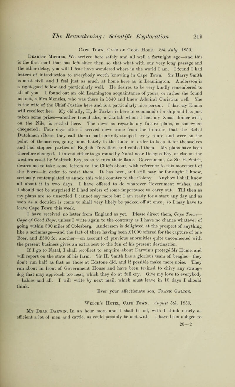 Cape Town, Cape of Good Hope. 8th July, 1850. Dearest Mother, We arrived here safely and all well a fortnight ago—and this is the first mail that has left since then, so that what with our very long passage and the other delay, you will I fear have wondered where in the world I am. I found I had letters of introduction to everybody worth knowing in Cape Town. Sir Harry Smith is most civil, and I feel just as much at home here as in Leamington. Andersson is a right good fellow and particularly well. He desires to be very kindly remembered to all of you. I found out an old Leamington acquaintance of yours, or rather she found me out, a Mrs Menzies, who was there in 1840 and knew Admiral Christian well. She is the wife of the Chief Justice here and is a particularly nice person. I daresay Emma will recollect her. My old ally, Hj’de Parker is here in command of a ship and has just taken some prizes—another friend also, a Cantab whom I had my Xmas dinner with, on the Nile, is settled here. The news as regards my future plans, is somewhat chequered : Four days after I arrived news came from the frontier, that the Rebel Dutchmen (Boers they call them) had entirely stopped every route, and were on the point of themselves, going immediately to the Lake in order to keep it for themselves and had stopped parties of English Travellers and robbed them. My plans have been therefore changed. I intend either to go round by Natal near Delagoa Bay, or else on the western coast by Walfisch Bay, so as to turn their flank. Government, i.e. Sir H. Smith, desires me to take some letters to the Chiefs about, with reference to this movement of the Boers—in order to resist them. It has been, and still may be for aught I know, seriously contemplated to annex this wide country to the Colony. Anyhow I shall know all about it in two days. I have offered to do whatever Government wishes, and I should not be surprised if I had orders of some importance to carry out. Till then as my plans are so unsettled I cannot say more but I am ready for a start any day and as soon as a decision is come to shall very likely be packed off at once; so I may have to leave Cape Town this week. I have received no letter from England as yet. Please direct them, Cape Town— Cape of Good Hope, unless I write again to the contrary as I have no chance whatever of going within 500 miles of Colesberg. Andersson is delighted at the prospect of anything like a scrimmage—and the fact of there having been £ 1000 offered for the capture of one Boer, and £500 for another—on account of previous enormities quite unconnected with the present business gives an extra zest to the fun of his present destination. If I go to Natal, I shall recollect to enquire about Darwin’s protege Mr Hume, and will report on the state of his farm. Sir H. Smith has a glorious team of beagles—they don’t run half as fast as those at Edstone did, and if possible make more noise. They run about in front of Government House and have been trained to chivy any strange dog that may approach too near, which they do at full cry. Give my love to everybody —babies and all. I will write by next mail, which must leave in 10 days I should think. Ever your affectionate son, Frank Galton. Welch’s Hotel, Cape Town. August 5th, 1850. My Dear Darwin, In an hour more and I shall be off, with I think nearly as efficient a lot of men and cattle, as could possibly be met with. I have been obliged to 28—2