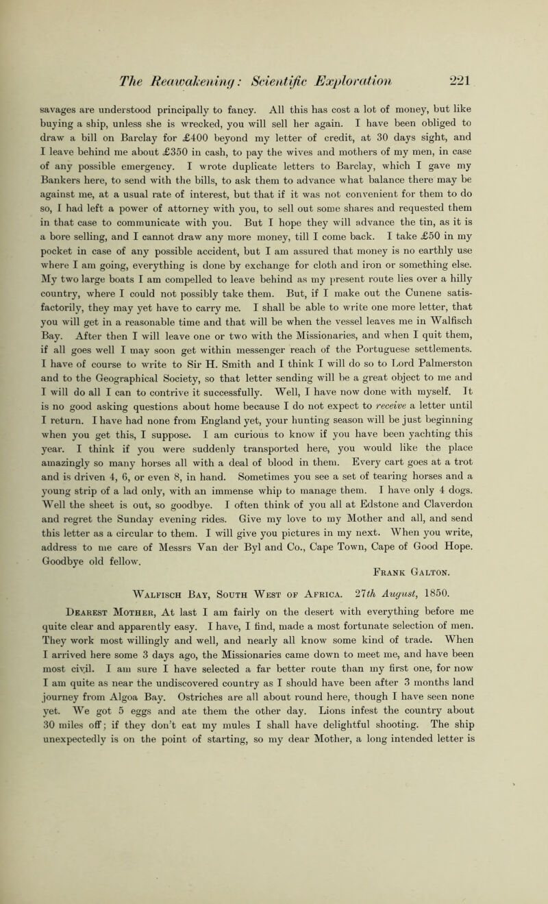savages are understood principally to fancy. All this has cost a lot of money, but like buying a ship, unless she is wrecked, you will sell her again. I have been obliged to draw a bill on Barclay for £400 beyond my letter of credit, at 30 days sight, and I leave behind me about £350 in cash, to pay the wives and mothers of my men, in case of any possible emergency. I wrote duplicate letters to Barclay, which I gave my Bankers here, to send with the bills, to ask them to advance what balance there may be against me, at a usual rate of interest, but that if it was not convenient for them to do so, I had left a power of attorney with you, to sell out some shares and requested them in that case to communicate with you. But I hope they will advance the tin, as it is a bore selling, and I cannot draw any more money, till I come back. I take £50 in my pocket in case of any possible accident, but I am assured that money is no earthly use where I am going, everything is done by exchange for cloth and iron or something else. My two large boats I am compelled to leave behind as my present route lies over a hilly country, where I could not possibly take them. But, if I make out the Cunene satis- factorily, they may yet have to carry me. I shall be able to write one more letter, that you will get in a reasonable time and that will be when the vessel leaves me in Walfisch Bay. After then I will leave one or two with the Missionaries, and when I quit them, if all goes well I may soon get within messenger reach of the Portuguese settlements. I have of course to write to Sir H. Smith and I think I will do so to Lord Palmerston and to the Geographical Society, so that letter sending will be a great object to me and I will do all I can to contrive it successfully. Well, I have now done with myself. It is no good asking questions about home because I do not expect to receive a letter until I return. I have had none from England yet, your hunting season will be just beginning when you get this, I suppose. I am curious to know if you have been yachting this year. I think if you were suddenly transported here, you would like the place amazingly so many horses all with a deal of blood in them. Every cart goes at a trot and is driven 4, 6, or even 8, in hand. Sometimes you see a set of tearing horses and a young strip of a lad only, with an immense whip to manage them. I have only 4 dogs. Well the sheet is out, so goodbye. I often think of you all at Edstone and Claverdon and regret the Sunday evening rides. Give my love to my Mother and all, and send this letter as a circular to them. I will give you pictures in my next. When you write, address to me care of Messrs Van der Byl and Co., Cape Town, Cape of Good Hope. Goodbye old fellow. Frank Galton. Walfisch Bay, South West of Africa. 27th August, 1850. Dearest Mother, At last I am fairly on the desert with everything before me quite clear and apparently easy. I have, I find, made a most fortunate selection of men. They work most willingly and well, and nearly all know some kind of trade. When I arrived here some 3 days ago, the Missionaries came down to meet me, and have been most civil. I am sure I have selected a far better route than my first one, for now I am quite as near the undiscovered country as I should have been after 3 months land journey from Algoa Bay. Ostriches are all about round here, though I have seen none yet. We got 5 eggs and ate them the other day. Lions infest the country about 30 miles off ; if they don’t eat my mules I shall have delightful shooting. The ship unexpectedly is on the point of starting, so my dear Mother, a long intended letter is