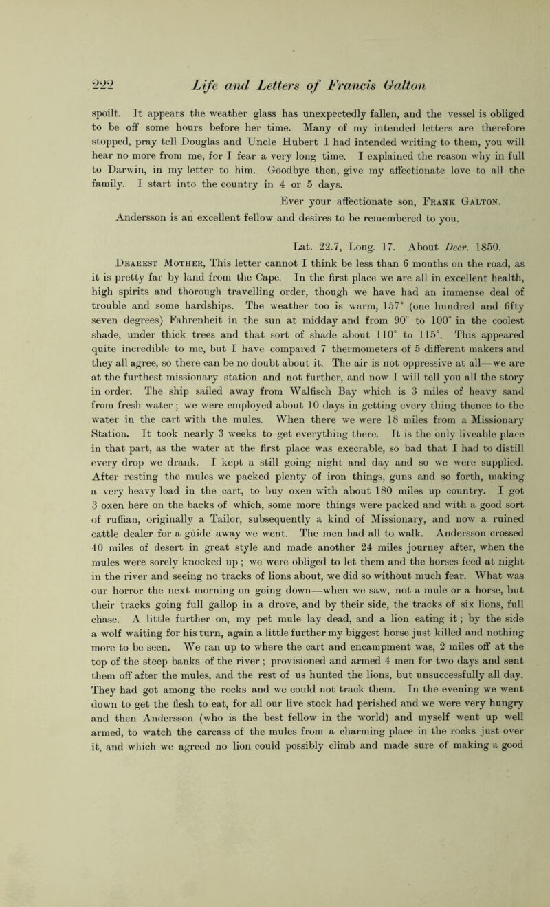 spoilt. It appears the weather glass has unexpectedly fallen, and the vessel is obliged to be off some hours before her time. Many of my intended letters are therefore stopped, pray tell Douglas and Uncle Hubert I had intended writing to them, you will hear no more from me, for I fear a very long time. I explained the reason why in full to Darwin, in my letter to him. Goodbye then, give my affectionate love to all the family. I start into the country in 4 or 5 days. Ever your affectionate son, Frank Galton. Andersson is an excellent fellow and desires to be remembered to you. Lat. 22.7, Long. 17. About Deer. 1850. Dearest Mother, This letter cannot I think be less than 6 months on the road, as it is pretty far by land from the Cape. In the first place we are all in excellent health, high spirits and thorough travelling order, though we have had an immense deal of trouble and some hardships. The weather too is warm, 157° (one hundred and fifty seven degrees) Fahrenheit in the sun at midday and from 90° to 100° in the coolest shade, under thick trees and that sort of shade about 110° to 115°. This appeared quite incredible to me, but I have compared 7 thermometers of 5 different makers and they all agree, so there can be no doubt about it. The air is not oppressive at all—we are at the furthest missionary station and not further, and now I will tell you all the story in order. The ship sailed away from Walfisch Bay which is 3 miles of heavy sand from fresh water; we were employed about 10 days in getting every thing thence to the water in the cart with the mules. When there we were 18 miles from a Missionary Station. It took nearly 3 weeks to get everything there. It is the only liveable place in that part, as the water at the first place was execrable, so bad that I had to distill every drop we drank. I kept a still going night and day and so we were supplied. After resting the mules we packed plenty of iron things, guns and so forth, making a very heavy load in the cart, to buy oxen with about 180 miles up country. I got 3 oxen here on the backs of which, some more things were packed and with a good sort of ruffian, originally a Tailor, subsequently a kind of Missionary, and now a ruined cattle dealer for a guide away we went. The men had all to walk. Andersson crossed 40 miles of desert in great style and made another 24 miles journey after, when the mules were sorely knocked up; we were obliged to let them and the horses feed at night in the river and seeing no tracks of lions about, we did so without much fear. What was our horror the next morning on going down—when we saw, not a mule or a horse, but their tracks going full gallop in a drove, and by their side, the tracks of six lions, full chase. A little further on, my pet mule lay dead, and a lion eating it; by the side a wolf waiting for his turn, again a little further my biggest horse just killed and nothing more to be seen. We ran up to where the cart and encampment was, 2 miles off at the top of the steep banks of the river; provisioned and armed 4 men for two days and sent them off after the mules, and the rest of us hunted the lions, but unsuccessfully all day. They had got among the rocks and we could not track them. In the evening we went down to get the flesh to eat, for all our live stock had perished and we were very hungry and then Andersson (who is the best fellow in the world) and myself went up well armed, to watch the carcass of the mules from a charming place in the rocks just over it, and which we agreed no lion could possibly climb and made sure of making a good