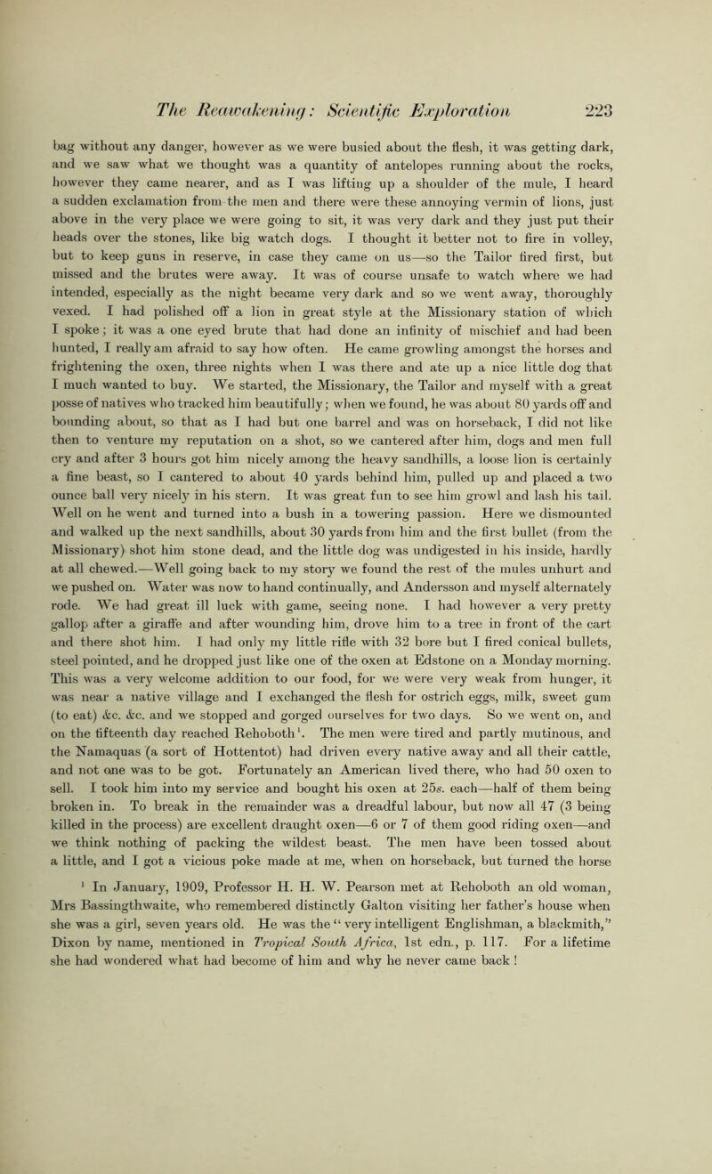 bag without any danger, however as we were busied about the flesh, it was getting dark, and we saw what we thought was a quantity of antelopes running about the rocks, however they came nearer, and as I was lifting up a shoulder of the mule, I heard a sudden exclamation from the men and there were these annoying vermin of lions, just above in the very place we were going to sit, it was very dark and they just put their heads over the stones, like big watch dogs. I thought it better not to fire in volley, but to keep guns in reserve, in case they came on us—so the Tailor tired first, but missed and the brutes were away. It was of course unsafe to watch where we had intended, especially as the night became very dark and so we went away, thoroughly vexed. I had polished off a lion in great style at the Missionary station of which I spoke; it was a one eyed brute that had done an infinity of mischief and had been hunted, I reallyam afraid to say how often. He came growling amongst the horses and frightening the oxen, three nights when I was there and ate up a nice little dog that I much wanted to buy. We started, the Missionary, the Tailor and myself with a great posse of natives who tracked him beautifully; when we found, he was about 80 yards off and bounding about, so that as I had but one barrel and was on horseback, I did not like then to venture my reputation on a shot, so we cantered after him, dogs and men full cry and after 3 hours got him nicely among the heavy sandhills, a loose lion is certainly a fine beast, so I cantered to about 40 yards behind him, pulled up and placed a two ounce ball very nicely in his stern. It was great fun to see him growl and lash his tail. Well on he went and turned into a bush in a towering passion. Here we dismounted and walked up the next sandhills, about 30 yards from him and the first bullet (from the Missionary) shot him stone dead, and the little dog was undigested in his inside, hardly at all chewed.—Well going back to my story we found the rest of the mules unhurt and we pushed on. Water was now to hand continually, and Andersson and myself alternately rode. We had great ill luck with game, seeing none. I had however a very pretty gallop after a giraffe and after wounding him, drove him to a tree in front of the cart and there shot him. I had only my little rifle with 32 bore but I fired conical bullets, steel pointed, and he dropped just like one of the oxen at Edstone on a Monday morning. This was a very welcome addition to our food, for we were very weak from hunger, it was near a native village and I exchanged the flesh for ostrich eggs, milk, sweet gum (to eat) ifcc. Ac. and we stopped and gorged ourselves for two days. So we went on, and on the fifteenth day reached Rehoboth1. The men were tired and partly mutinous, and the Namaquas (a sort of Hottentot) had driven every native away and all their cattle, and not one was to be got. Fortunately an American lived there, who had 50 oxen to sell. I took him into my service and bought his oxen at 25s. each—half of them being broken in. To break in the remainder was a dreadful labour, but now all 47 (3 being- killed in the process) are excellent draught oxen—6 or 7 of them good riding oxen—and we think nothing of packing the wildest beast. The men have been tossed about a little, and I got a vicious poke made at me, when on horseback, but turned the horse 1 In January, 1909, Professor H. H. W. Pearson met at Rehoboth an old woman, Mrs Bassingthwaite, who remembered distinctly Galton visiting her father’s house when she was a girl, seven years old. He was the “ very intelligent Englishman, a blackmith,” Dixon by name, mentioned in Tropical South Africa, 1st edn., p. 117. For a lifetime she had wondered what had become of him and why he never came back !