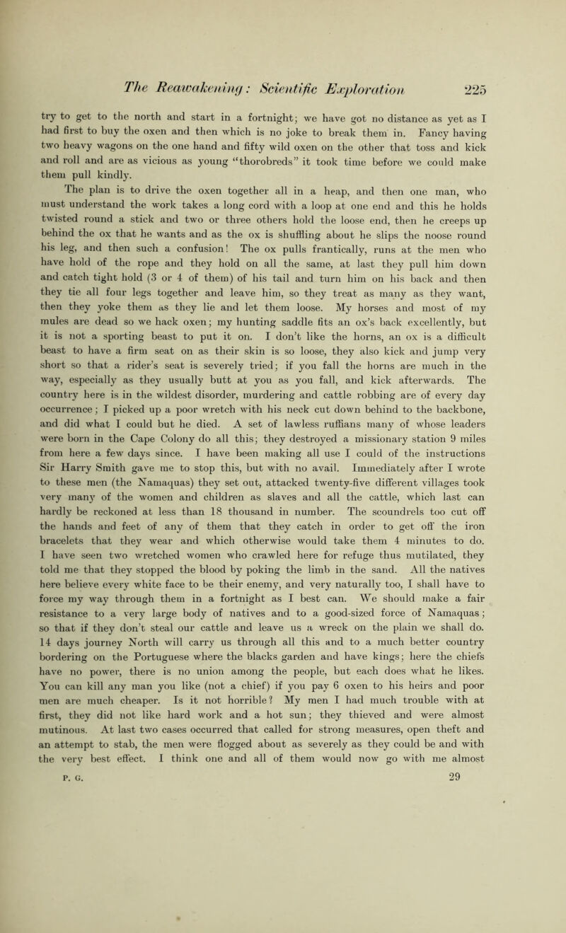 try to get to the north and start in a fortnight; we have got no distance as yet as I had first to buy the oxen and then which is no joke to break them in. Fancy having two heavy wagons on the one hand and fifty wild oxen on the other that toss and kick and roll and are as vicious as young “thorobreds” it took time before we could make them pull kindly. I he plan is to drive the oxen together all in a heap, and then one man, who must understand the work takes a long cord with a loop at one end and this he holds twisted round a stick and two or three others hold the loose end, then he creeps up behind the ox that he wants and as the ox is shuffling about he slips the noose round his leg, and then such a confusion! The ox pulls frantically, runs at the men who have hold of the rope and they hold on all the same, at last they pull him down and catch tight hold (3 or 4 of them) of his tail and turn him on his back and then they tie all four legs together and leave him, so they treat as many as they want, then they yoke them as they lie and let them loose. My horses and most of my mules are dead so we hack oxen; my hunting saddle fits an ox’s back excellently, but it is not a sporting beast to put it on. I don’t like the horns, an ox is a difficult beast to have a firm seat on as their skin is so loose, they also kick and jump very short so that a rider’s seat is severely tried; if you fall the horns are much in the way, especially as they usually butt at you as you fall, and kick afterwards. The country here is in the wildest disorder, murdering and cattle robbing are of every day occurrence; I picked up a poor wretch with his neck cut down behind to the backbone, and did what I could but he died. A set of lawless ruffians many of whose leaders were born in the Cape Colony do all this; they destroyed a missionary station 9 miles from here a few days since. I have been making all use I could of the instructions Sir Harry Smith gave me to stop this, but with no avail. Immediately after I wrote to these men (the Namaquas) they set out, attacked twenty-five different villages took very many of the women and children as slaves and all the cattle, which last can hardly be reckoned at less than 18 thousand in number. The scoundrels too cut off the hands and feet of any of them that they catch in order to get off the iron bracelets that they wear and which otherwise would take them 4 minutes to do. 1 have seen two wretched women who crawled here for refuge thus mutilated, they told me that they stopped the blood by poking the limb in the sand. All the natives here believe every white face to be their enemy, and very naturall}r too, I shall have to force my way through them in a fortnight as I best can. We should make a fair resistance to a very large body of natives and to a good-sized force of Namaquas; so that if they don’t steal our cattle and leave us a wreck on the plain we shall do. 14 days journey North will carry us through all this and to a much better country bordering on the Portuguese where the blacks garden and have kings; here the chiefs have no power, there is no union among the people, but each does what he likes. You can kill any man you like (not a chief) if you pay 6 oxen to his heirs and poor men are much cheaper. Is it not horrible ? My men I had much trouble with at first, they did not like hard work and a hot sun; they thieved and were almost mutinous. At last two cases occurred that called for strong measures, open theft and an attempt to stab, the men were flogged about as severely as they could be and with the very best effect. I think one and all of them would now go with me almost 29 P. G.