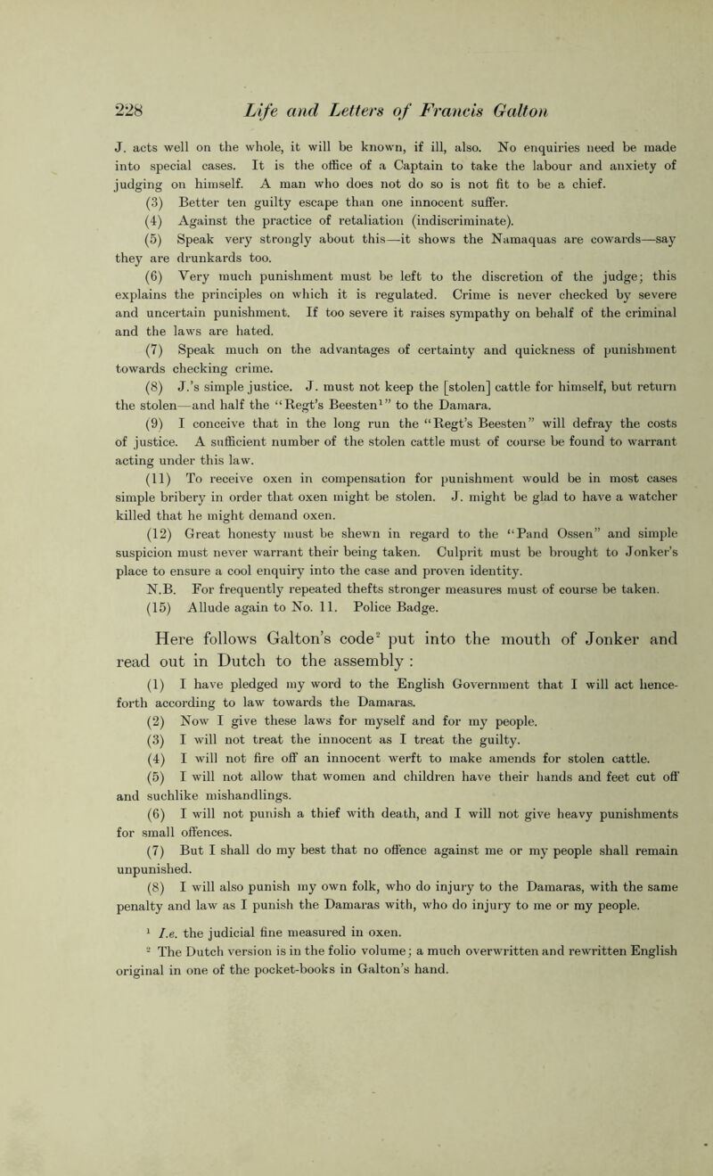 J. acts well on the whole, it will be known, if ill, also. No enquiries need be made into special cases. It is the office of a Captain to take the labour and anxiety of judging on himself. A man who does not do so is not fit to be a chief. (3) Better ten guilty escape than one innocent suffer. (4) Against the practice of retaliation (indiscriminate). (5) Speak very strongly about this—it shows the Namaquas are cowards—say they are drunkards too. (6) Very much punishment must be left to the discretion of the judge; this explains the principles on which it is regulated. Crime is never checked by severe and uncertain punishment. If too severe it raises sympathy on behalf of the criminal and the laws are hated. (7) Speak much on the advantages of certainty and quickness of punishment towards checking crime. (8) J.’s simple justice. J. must not keep the [stolen] cattle for himself, but return the stolen—and half the “Regt’s Beesten1” to the Damara. (9) I conceive that in the long run the “Regt’s Beesten” will defray the costs of justice. A sufficient number of the stolen cattle must of course be found to warrant acting under this law. (11) To receive oxen in compensation for punishment would be in most cases simple bribery in order that oxen might be stolen. J. might be glad to have a watcher killed that he might demand oxen. (12) Great honesty must be shewn in regard to the “Pand Ossen” and simple suspicion must never warrant their being taken. Culprit must be brought to Jonker’s place to ensure a cool enquiry into the case and proven identity. N.B. For frequently repeated thefts stronger measures must of course be taken. (15) Allude again to No. 11. Police Badge. Here follows Galton’s code2 put into the mouth of Jonker and read out in Dutch to the assembly : (1) I have pledged my word to the English Government that I will act hence- forth according to law towards the Damaras. (2) Now I give these laws for myself and for my people. (3) I will not treat the innocent as I treat the guilty. (4) I will not fire off an innocent werft to make amends for stolen cattle. (5) I will not allow that women and children have their hands and feet cut off and suchlike mishandlings. (6) I will not punish a thief with death, and I will not give heavy punishments for small offences. (7) But I shall do my best that no offence against me or my people shall remain unpunished. (8) I will also punish my own folk, who do injury to the Damaras, with the same penalty and law as I punish the Damaras with, who do injury to me or my people. 1 I.e. the judicial fine measured in oxen. 2 The Dutch version is in the folio volume; a much overwritten and rewritten English original in one of the pocket-books in Galton’s hand.
