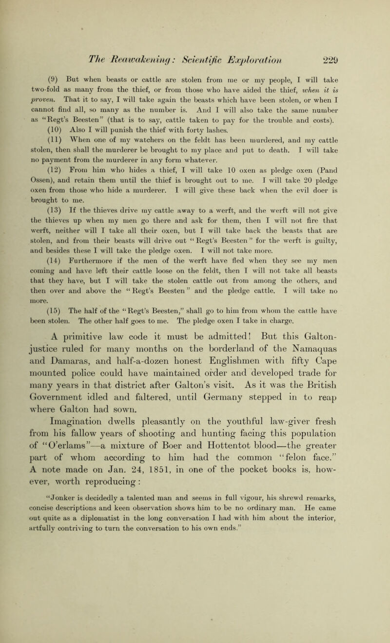 (9) But when beasts or cattle are stolen from me or my people, I will take two-fold as many from the thief, or from those who have aided the thief, when it is proven. That it to say, I will take again the beasts which have been stolen, or when I cannot find all, so many as the number is. And I will also take the same number as “Regt’s Beesten” (that is to say, cattle taken to pay for the trouble and costs). (10) Also I will punish the thief with forty lashes. (11) When one of my watchers on the feldt has been murdered, and my cattle stolen, then shall the murderer be brought to my place and put to death. T will take no payment from the murderer in any form whatever. (12) From him who hides a thief, I will take 10 oxen as pledge oxen (Pand Ossen), and retain them until the thief is brought out to me. I will take 20 pledge oxen from those who hide a murderer. I will give these back when the evil doer is brought to me. (13) If the thieves drive my cattle away to a werft, and the werft will not give the thieves up when my men go there and ask for them, then I will not fire that werft, neither will I take all their oxen, but I will take back the beasts that are stolen, and from their beasts will drive out “ Regt’s Beesten ” for the werft is guilty, and besides these I will take the pledge oxen. I will not take more. (14) Furthermore if the men of the werft have fled when they see my men coming and have left their cattle loose on the feldt, then I will not take all beasts that they have, but I will take the stolen cattle out from among the others, and then over and above the “ Regt’s Beesten ” and the pledge cattle. I will take no more. (15) The half of the “Regt’s Beesten,” shall go to him from whom the cattle have been stolen. The other half goes to me. The pledge oxen I take in charge. A primitive law code it must be admitted! But this Galton- justice ruled for many months on the borderland of the Namaquas and Damaras, and half-a-dozen honest Englishmen with fifty Cape mounted police could have maintained order and developed trade for many years in that district after Galton’s visit. As it was the British Government idled and faltered, until Germany stepped in to reap where Galton had sown. Imagination dwells pleasantly on the youthful law-giver fresh from his fallow years of shooting and hunting facing this population of “O’erlams”—a mixture of Boer and Hottentot blood—the greater part of whom according to him had the common “felon face.” A note made on Jan. 24, 1851, in one of the pocket books is, how- ever, worth reproducing : “ Jonker is decidedly a talented man and seems in full vigour, his shrewd remarks, concise descriptions and keen observation shows him to be no ordinary man. He came out quite as a diplomatist in the long conversation I had with him about the interior, artfully contriving to turn the conversation to his own ends.”