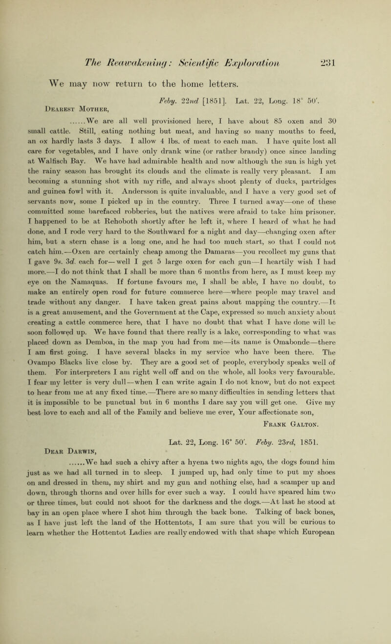 We may now return to the home letters. Feby. 22nd [1851], Lat. 22, Long. 18° 50'. Dearest Mother, We are all well provisioned here, I have about 85 oxen and 30 small cattle. Still, eating nothing but meat, and having so many mouths to feed, an ox hardly lasts 3 days. I allow 4 lbs. of meat to each man. I have quite lost all care for vegetables, and I have only drank wine (or rather brandy) once since landing at Walfisch Bay. We have had admirable health and now although the sun is high yet the rainy season has brought its clouds and the climate is really very pleasant. I am becoming a stunning shot with my rifle, and always shoot plenty of ducks, partridges and guinea fowl with it. Andersson is quite invaluable, and I have a very good set of servants now, some I picked up in the country. Three I turned away—one of these committed some barefaced robberies, but the natives were afraid to take him prisoner. I happened to be at Behoboth shortly after he left it, where I heard of what he had done, and T rode very hard to the Southward for a night and day—changing oxen after him, but a stern chase is a long one, and he had too much start, so that I could not catch him.—Oxen are certainly cheap among the Damaras—you recollect my guns that I gave 9s. 3d. each for—well I get 5 large oxen for each gun—I heartily wish I had more.—I do not think that I shall be more than 6 months from here, as I must keep my eye on the Namaquas. If fortune favours me, I shall be able, I have no doubt, to make an entii’ely open road for future commerce here—where people may travel and trade without any danger. I have taken great pains about mapping the country.—It is a great amusement, and the Government at the Cape, expressed so much anxiety about creating a cattle commerce here, that I have no doubt that what I have done will be soon followed up. We have found that there really is a lake, corresponding to what was placed down as Demboa, in the map you had from me—its name is Omabonde—there I am first going. I have several blacks in my service who have been there. The Ovampo Blacks live close by. They are a good set of people, everybody speaks well of them. For interpreters I am right well off and on the whole, all looks very favourable. I fear my letter is very dull—when I can write again I do not know, but do not expect to hear from me at any fixed time.—There are so many difficulties in sending letters that it is impossible to be punctual but in 6 months I dare say you will get one. Give my best love to each and all of the Family and believe me ever, Your affectionate son, Frank Galton. Lat. 22, Long. 16° 50'. Feby. 23rd, 1851. Dear Darwin, We had such a chivy after a hyena two nights ago, the dogs found him just as we had all turned in to sleep. I jumped up, had only time to put my shoes on and dressed in them, my shirt and my gun and nothing else, had a scamper up and down, through thorns and over hills for ever such a way. I could have speared him two or three times, but could not shoot for the darkness and the dogs.—At last he stood at bay in an open place where I shot him through the back bone. Talking of back bones, as I have just left the land of the Hottentots, I am sure that you will be curious to learn whether the Hottentot Ladies are really endowed with that shape which European