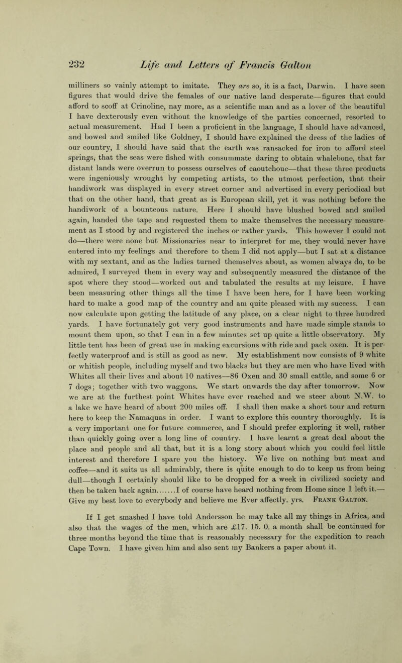 milliners so vainly attempt to imitate. They are so, it is a fact, Darwin. I have seen figures that would drive the females of our native land desperate—figures that could afford to scoff at Crinoline, nay more, as a scientific man and as a lover of the beautiful I have dexterously even without the knowledge of the parties concerned, resorted to actual measurement. Had I been a proficient in the language, I should have advanced, and bowed and smiled like Goldney, I should have explained the dress of the ladies of our country, I should have said that the earth was ransacked for iron to afford steel springs, that the seas were fished with consummate daring to obtain whalebone, that far distant lands were overrun to possess ourselves of caoutchouc—that these three products were ingeniously wrought by competing artists, to the utmost perfection, that their handiwork was displayed in every street corner and advertised in every periodical but that on the other hand, that great as is European skill, yet it was nothing before the handiwork of a bounteous nature. Here I should have blushed bowed and smiled again, handed the tape and requested them to make themselves the necessary measure- ment as I stood by and registered the inches or rather yards. This however I could not do—there were none but Missionaries near to interpret for me, they would never have entered into my feelings and therefore to them I did not apply—but I sat at a distance with my sextant, and as the ladies turned themselves about, as women always do, to be admired, I surveyed them in every way and subsequently measured the distance of the spot where they stood—worked out and tabulated the results at my leisure. I have been measuring other things all the time I have been here, for I have been working hard to make a good map of the country and am quite pleased with my success. I can now calculate upon getting the latitude of any place, on a clear night to three hundred yards. I have fortunately got very good instruments and have made simple stands to mount them upon, so that I can in a few minutes set up quite a little observatory. My little tent has been of great use in making excursions with ride and pack oxen. It is per- fectly waterproof and is still as good as new. My establishment now consists of 9 white or whitish people, including myself and two blacks but they are men who have lived with Whites all their lives and about 10 natives—86 Oxen and 30 small cattle, and some 6 or 7 dogs; together with two waggons. We start onwards the day after tomorrow. Now we are at the furthest point Whites have ever reached and we steer about N.W. to a lake we have heard of about 200 miles off. I shall then make a short tour and return here to keep the Namaquas in order. I want to explore this country thoroughly. It is a very important one for future commerce, and I should prefer exploring it well, rather than quickly going over a long line of country. I have learnt a great deal about the place and people and all that, but it is a long story about which you could feel little interest and therefore I spare you the history. We live on nothing but meat and coffee—and it suits us all admirably, there is quite enough to do to keep us from being dull—though I certainly should like to be dropped for a week in civilized society and then be taken back again I of course have heard nothing from Home since 1 left it.— Give my best love to everybody and believe me Ever affectly. yrs. Frank Galton. If I get smashed I have told Andersson he may take all my things in Africa, and also that the wages of the men, which are ,£17. 15. 0. a month shall be continued for three months beyond the time that is reasonably necessary for the expedition to reach Cape Town. I have given him and also sent my Bankers a paper about it.