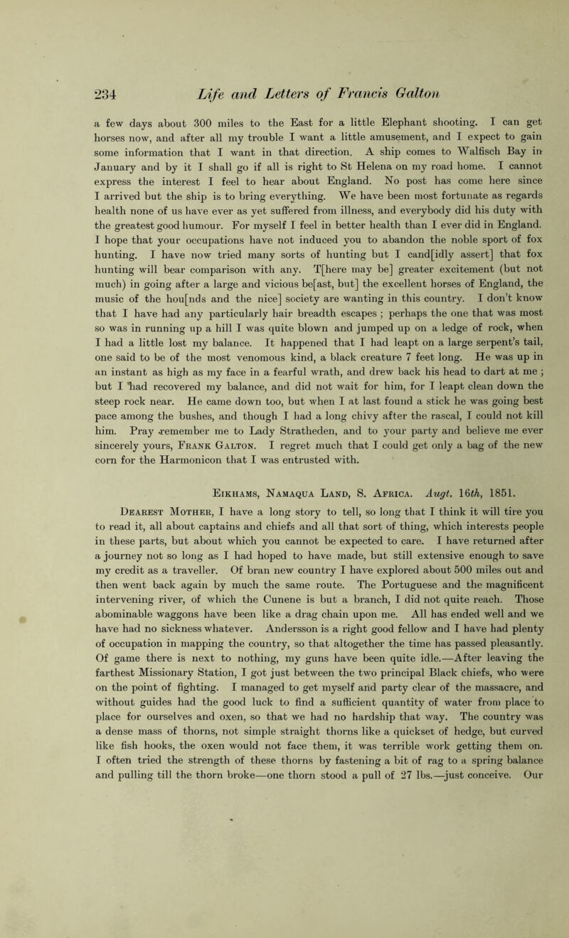 a few days about 300 miles to the East for a little Elephant shooting. I can get horses now, and after all my trouble I want a little amusement, and I expect to gain some information that I want in that direction. A ship comes to Walfisch Bay in January and by it I shall go if all is right to St Helena on my road home. I cannot express the interest I feel to hear about England. No post has come here since I arrived but the ship is to bring everything. We have been most fortunate as regards health none of us have ever as yet suffered from illness, and everybody did his duty with the greatest good humour. For myself I feel in better health than I ever did in England. I hope that your occupations have not induced you to abandon the noble sport of fox hunting. I have now tried many sorts of hunting but I cand[idly assert] that fox hunting will bear comparison with any. T[here may be] greater excitement (but not much) in going after a large and vicious be[ast, but] the excellent horses of England, the music of the hou[nds and the nice] society are wanting in this country. I don’t know that I have had any particularly hair breadth escapes ; perhaps the one that was most so was in running up a hill I was quite blown and jumped up on a ledge of rock, when I had a little lost my balance. It happened that I had leapt on a large serpent’s tail, one said to be of the most venomous kind, a black creature 7 feet long. He was up in an instant as high as my face in a fearful wrath, and drew back his head to dart at me ; but I “had recovered my balance, and did not wait for him, for I leapt clean down the steep rock near. He came down too, but when I at last found a stick he was going best pace among the bushes, and though I had a long chivy after the rascal, I could not kill him. Pray .remember me to Lady Stratheden, and to your party and believe me ever sincerely yours, Frank Galton. I regret much that I could get only a bag of the new corn for the Harmonicon that I was entrusted with. Eikhams, Namaqua Land, S. Africa. Augt. 16th, 1851. Dearest Mother, I have a long story to tell, so long that I think it will tire you to read it, all about captains and chiefs and all that sort of thing, which interests people in these parts, but about which you cannot be expected to care. I have returned after a journey not so long as I had hoped to have made, but still extensive enough to save my credit as a traveller. Of bran new country I have explored about 500 miles out and then went back again by much the same route. The Portuguese and the magnificent intervening river, of which the Cunene is but a branch, I did not quite reach. Those abominable waggons have been like a drag chain upon me. All has ended well and we have had no sickness whatever. Andersson is a right good fellow and I have had plenty of occupation in mapping the country, so that altogether the time has passed pleasantly. Of game there is next to nothing, my guns have been quite idle.—After leaving the farthest Missionary Station, I got just between the two principal Black chiefs, who were on the point of fighting. I managed to get myself and party clear of the massacre, and without guides had the good luck to find a sufficient quantity of water from place to place for ourselves and oxen, so that we had no hardship that way. The country was a dense mass of thorns, not simple straight thorns like a quickset of hedge, but curved like fish hooks, the oxen would not face them, it was terrible work getting them on. I often tried the strength of these thorns by fastening a bit of rag to a spring balance and pulling till the thorn broke—one thorn stood a pull of 27 lbs.—just conceive. Our