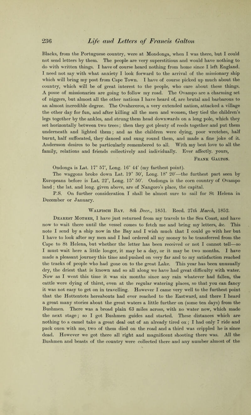 Blacks, from the Portuguese country, were at Mondonga, when I was there, but I could not send letters by them. The people are very superstitious and would have nothing to do with written things. I have of course heard nothing from home since I left England. I need not say with what anxiety I look forward to the arrival of the missionary ship which will bring my post from Cape Town. I have of course picked up much about the country, which will be of great interest to the people, who care about these things. A posse of missionaries are going to follow my road. The Ovampo are a charming set of niggers, but almost all the other nations I have heard of, are brutal and barbarous to an almost incredible degree. The Ovahereros, a very extended nation, attacked a village the other day for fun, and after killing all the men and women, they tied the children’s legs together by the ankles, and strung them head downwards on a long pole, which they set horizontally between two trees; then they got plenty of reeds together and put them underneath and lighted them; and as the children were dying, poor wretches, half burnt, half suffocated, they danced and sung round them, and made a fine joke of it. Andersson desires to be particularly remembered to all. With my best love to all the family, relations and friends collectively and individually. Ever affectly. yours, Frank Galton. Ondonga is Lat. 17° 57', Long. 16° 44' (my farthest point). The waggons broke down Lat. 19° 30', Long. 18° 20'—the furthest part seen by Europeans before is Lat. 22°, Long. 15° 50'. Ondonga is the corn country of Ovampo land; the lat. and long, given above, are of Nangoro’s place, the capital. P.S. On further consideration I shall be almost sure to sail for St Helena in December or January. Walfisch Bay. 8th Deer., 1851. Reed. 27tli March, 1852. Dearest Mother, 1 have just returned from my travels to the Sea Coast, and have now to wait there until the vessel comes to fetch me and bring my letters, &c. This note I send by a ship now in the Bay and I wish much that I could go with her but I have to look after my men and I had ordered all my money to be transferred from the Cape to St Helena, but whether the letter has been received or not I cannot tell—so I must wait here a little longer, it may be a day, or it may be two months. I have made a pleasant journey this time and pushed on very far and to my satisfaction reached the tracks of people who had gone on to the great Lake. This year has been unusually dry, the driest that is known and so all along we have had great difficulty with water. Now as I went this time it was six months since any rain whatever had fallen, the cattle were dying of thirst, even at the regular watering places, so that you can fancy it was not easy to get on in travelling. However I came very well to the furthest point that the Hottentots hereabouts had ever reached to the Eastward, and there I heard a great many stories about the great waters a little further on (some ten days) from the Bushmen. There was a broad plain 63 miles across, with no water now, which made the next stage; so I got Bushmen guides and started. These distances which are nothing to a camel take a great deal out of an already tired ox; I had only 7 ride and pack oxen with me, two of them died on the road and a third was crippled he is since dead. However we got there all right and magnificent shooting there was. All the Bushmen and beasts of the country were collected there and any number almost of the
