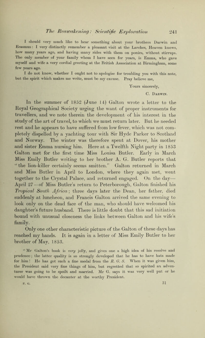 T should very much like to hear something about your brothers Darwin and Erasmus: I very distinctly remember a pleasant visit at the Larches, Heaven knows, how many years ago, and having many rides with them on ponies, without stirrups. The only member of your family whom I have seen for years, is Emma, who gave myself and wife a very cordial greeting at the British Association at Birmingham, some few years ago. I do not know, whether I ought not to apologise for troubling you with this note, but the spirit which makes me write, must be my excuse. Pray believe me, Yours sincerely, C. Darwin. In the summer of' 1852 (June 14) Galton wrote a letter to the Royal Geographical Society urging the want of proper instruments for travellers, and we note therein the development of his interest in the study of the art of travel, to which we must return later. But he needed rest and he appears to have suffered from low fever, which was not com- pletely dispelled by a yachting tour with Sir Hyde Parker to Scotland and Norway. The winter was therefore spent at Dover, his mother and sister Emma nursing him. Here at a Twelfth Night party in 1853 Galton met for the first time Miss Louisa Butler. Early in March Miss Emily Butler writing to her brother A. G. Butler reports that “the lion-killer certainly seems smitten.” Galton returned in March and Miss Butler in April to London, where they again met, went together to the Crystal Palace, and returned engaged. On the day— April 27 —of Miss Butler’s return to Peterborough, Galton finished his Tropical South Africa; three days later the Dean, her father, died suddenly at luncheon, and Francis Galton arrived the same evening to look only on the dead face of the man, who should have welcomed his daughter’s future husband. There is little doubt that this sad initiation bound with unusual closeness the links between Galton and his wife’s family. Only one other characteristic picture of the Galton of these days has reached my hands. It is again in a letter of Miss Emily Butler to her brother of May, 1853. “ Mr Dalton’s book is very .jolly, and gives one a high idea of his resolve and prudence; the latter quality is so strongly developed that he has to have hats made for him ! He has got such a line medal from the R. G. S. When it was given him, the President said very fine things of him, but regretted that so spirited an adven- turer was going to be spoilt and married. Mr G. says it was very well put or he would have thrown the decanter at the worthy President. V. G. 31