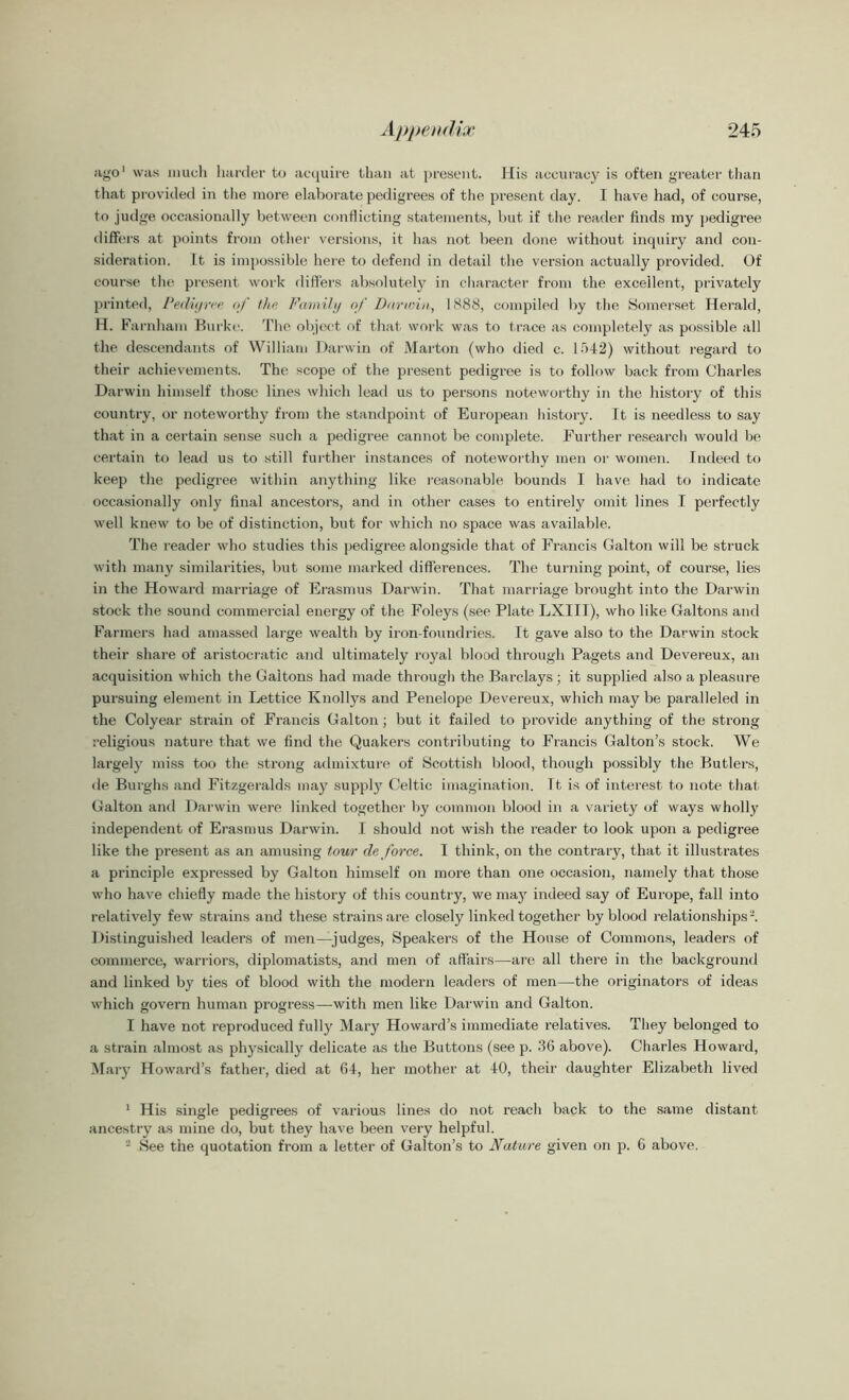 ago1 2 was much harder to acquire than at present. His accuracy is often greater than that provided in the more elaborate pedigrees of the present day. I have had, of course, to judge occasionally between conflicting statements, but if the reader finds my pedigree differs at points from other versions, it has not been done without inquiry and con- sideration. It is impossible here to defend in detail the version actually provided. Of course the present work differs absolutely in character from the excellent, privately printed, Pedigree of the Family of Parana, 1888, compiled by the Somerset Herald, H. Farnham Burke. The object of that work was to trace as completely as possible all the descendants of William Darwin of Marton (who died c. 1542) without regard to their achievements. The scope of the present pedigree is to follow back from Charles Darwin himself those lines which lead us to persons noteworthy in the history of this country, or noteworthy from the standpoint of European history. It is needless to say that in a certain sense such a pedigree cannot be complete. Further research would be certain to lead us to still further instances of noteworthy men or women. Indeed to keep the pedigree within anything like reasonable bounds I have had to indicate occasionally only final ancestors, and in other cases to entirely omit lines I perfectly well knew to be of distinction, but for which no space was available. The reader who studies this pedigree alongside that of Francis Galton will be struck with many similarities, but some marked differences. The turning point, of course, lies in the Howard marriage of Erasmus Darwin. That marriage brought into the Darwin stock the sound commercial energy of the Foleys (see Plate LXIII), who like Galtons and Farmers had amassed large wealth by iron-foundries. It gave also to the Darwin stock their share of aristocratic and ultimately royal blood through Pagets and Devereux, an acquisition which the Galtons had made through the Barclays; it supplied also a pleasure pursuing element in Lettice Knollys and Penelope Devereux, which may be paralleled in the Colyear strain of Francis Galton; but it failed to provide anything of the strong religious nature that we find the Quakers contributing to Francis Galton’s stock. We largely miss too the strong admixture of Scottish) blood, though possibly the Butlers, de Burghs and Fitzgeralds may supply Celtic imagination. Tt is of interest to note that Galton and Darwin were linked together by common blood in a variety of ways wholly independent of Erasmus Darwin. I should not wish the reader to look upon a pedigree like the present as an amusing tour deforce. I think, on the contrary, that it illustrates a principle expressed by Galton himself on more than one occasion, namely that those who have chiefly made the history of this country, we may indeed say of Europe, fall into relatively few strains and these strains are closely linked together by blood relationships-. Distinguished leaders of men—judges, Speakers of the House of Commons, leaders of commerce, warriors, diplomatists, and men of affairs—are all there in the background and linked by ties of blood with the modern leaders of men—the originators of ideas which govern human progress—with men like Darwin and Galton. I have not reproduced fully Mary Howard’s immediate relatives. They belonged to a strain almost as physically delicate as the Buttons (see p. 3G above). Charles Howard, Mary Howard’s father, died at 64, her mother at 40, their daughter Elizabeth lived 1 His single pedigrees of various lines do not reach back to the same distant ancestry as mine do, but they have been very helpful. 2 See the quotation from a letter of Galton’s to Nature given on p. 6 above.