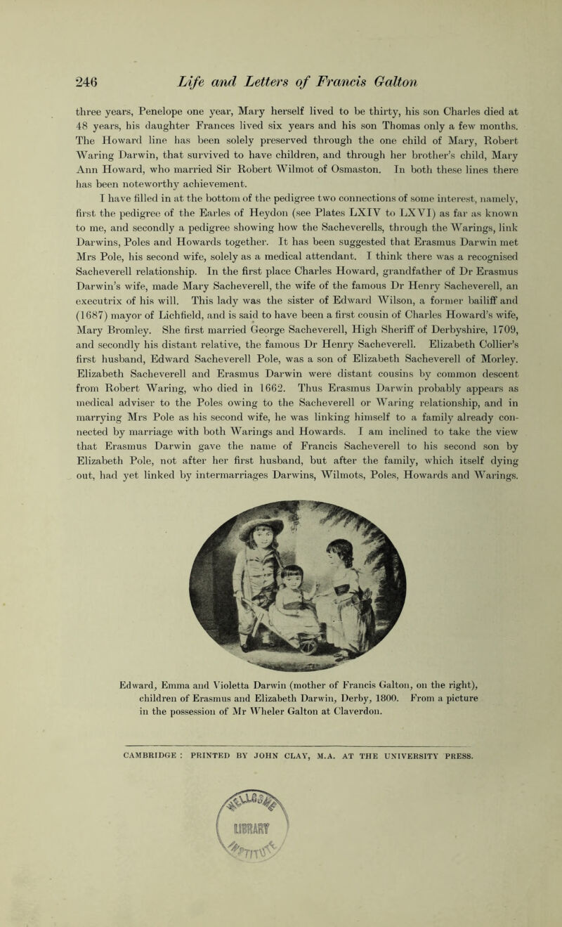 three years, Penelope one year, Mary herself lived to be thirty, his son Charles died at 48 years, his daughter Frances lived six years and his son Thomas only a few months. The Howard line has been solely preserved through the one child of Mary, Robert Waring Darwin, that survived to have children, and through her brother’s child, Mary Ann Howard, who married Sir Robert Wilmot of Osmaston. In both these lines there has been noteworthy achievement. I have filled in at the bottom of the pedigree two connections of some interest, namely, first the pedigree of the Earles of Heydon (see Plates LXIV to LX VI) as far as known to me, and secondly a pedigree showing how the Sacheverells, through the Warings, link Darwins, Poles and Howards together. It has been suggested that Erasmus Darwin met Mrs Pole, his second wife, solely as a medical attendant. I think there was a recognised Sacheverell relationship. In the first place Charles Howard, grandfather of Dr Erasmus Darwin’s wife, made Mary Sachevei'ell, the wife of the famous Dr Henry .Sacheverell, an executrix of his will. This lady was the sister of Edward Wilson, a former bailiff and (1687) mayor of Lichfield, and is said to have been a first cousin of Charles Howard’s wife, Mary Bromley. She first married George Sacheverell, High Sheriff of Derbyshire, 1709, and secondly his distant relative, the famous Dr Henry Sacheverell. Elizabeth Collier’s first husband, Edward Sacheverell Pole, was a son of Elizabeth Sachevei’ell of Morley. Elizabeth Sacheverell and Erasmus Darwin were distant cousins by common descent from Robert Waring, who died in 1662. Thus Erasmus Darwin probably appears as medical adviser to the Poles owing to the Sacheverell or Waring relationship, and in marrying Mrs Pole as his second wife, he was linking himself to a family already con- nected by marriage with both Warings and Howards. I am inclined to take the view that Erasmus Darwin gave the name of Francis Sacheverell to his second son by Elizabeth Pole, not after her first husband, but after the family, which itself dying out, had yet linked by intermarriages Darwins, Wilmots, Poles, Howards and Warings. Edward, Emma and Violetta Darwin (mother of Francis Galton, on the right), children of Erasmus and Elizabeth Darwin, Derby, 1800. From a picture in the possession of Mr Wheler Galton at Claverdon. CAMBRIDGE : PRINTED BY JOHN CLAY, M.A. AT THE UNIVERSITY PRESS.