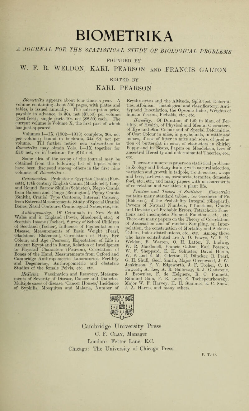 BIOMETRIKA A JOURNAL FOR THE STATISTICAL STUDY OF BIOLOGICAL PROBLEMS FOUNDED BY W. F. R. WELDON, KARL PEARSON and FRANCIS GALLON EDITED BY KARL PEARSON Biometrika appeal’s about four times a year. A volume containing about 500 pages, with plates and tables, is issued annually. The subscription price, payable in advance, is '30s. net ($7.50) per volume (post free); single parts 10s. net (§2.50) each. The current volume is Volume X, the first part of which has just appeared. Volumes I—IX (1902—1913) complete, 30s. net per volume ; bound in buckram, 34s. 6d. net per volume. Till further notice new subscribers to Biometrika may obtain Vols. I—IX together for £10 net, or in buckram for £12 net. Some idea of the scope of the journal may lie obtained from the following list of topics which have been discussed among others in the first nine volumes of Biometrika :— Craniometry. Prehistoric Egyptian Crania (Faw- cett), 17tli century English Crania (Macdonell), Long and Round Barrow Skulls (Schuster), Negro Crania from Gaboon and Congo (Benington), Pigmy Crania (Smith), Cranial Type Contours, Internal Capacity from External Measurements, Study of Special Cranial Bones, Nasal Contours, Craniological Notes, etc., etc. Anthropometry. Of Criminals in New South Wales and in England (Powis, Macdonell, etc.), of Scottish Insane (Tocher), Survey of School Children of Scotland (Tocher), Influence of Pigmentation on Disease, Measurements of Brain Weight (Pearl, Gladstone, Blakeman), Correlation of Hair, Eye Colour, and Age (Pearson), Expectation of Life in Ancient Egypt and in Rome, Relation of Intelligence to Physical Characters (Pearson), Correlation of Bones of the Hand, Measurements from Oxford and Cambridge Anthropometric Laboratories, Fertility and Degeneracy, Anthropometric and obstetric Studies of the female Pelvis, etc., etc. Medicine. Vaccination and Recovery, Measure- ments of Severity of Disease, Cancer and Diabetes, Multiple cases of disease, ‘Cancer Houses,’ Incidence of Syphilis, Mosquitos and Malaria, Number of Erythrocytes and the Altitude, Split-foot Deformi- ties, Albinism—histological and classificatory, Anti- typhoid Inoculation, the Opsonic Index, Weights of human Viscera, Piebalds, etc., etc. Heredity. Of Duration of Life in Man, of Fer- tility, of Health, of Physical and Mental Characters, of Eye and Skin Colour and of Special Deformities, of Coat Colour in mice, in greyhounds, in cattle and horses, of size of litter in mice and sows, of produc- tion of butter-fat in cows, of characters in Shirley Poppy and in Beans, Papers on Mendelism, Law of ancestral Heredity and determinantal Theories, etc., etc. r There are numerous papers on statistical problems in Zoology and Botany dealing with natural selection, variation and growth in tadpole, trout, cuckoo, wasps and bees, earthworms, paramecia, termites, domestic fowl, etc., etc., and many papers with measurements of correlation and variation in plant life. Practice and Theory of Statistics. Biometrika contains many standard tables : for Goodness of Fit (Elderton), of the Probability Integral (Sheppard), Powers of Natural Numbers, T-functions, Grades and Deviates, of Probable Errors, Tetrachoric Func- tions and incomplete Moment Functions, etc., etc. There are many papers on the Theory of Correlation, of Association and of random Sanqding, on Inter- polation, the construction of Mortality and Sickness Tables, Index-distributions, etc., etc. * Among those who have contributed are A. 0. Powys, W. F. R. Weldon, E. Warren, 0. H. Latter, F. Ludwig, W. R. Macdonell, Francis Galton, Karl Pearson, W. F. Sheppard, E. H. Schuster, David Heron, W. P. and E. M. Elderton, G. Dtincker, R. Pearl, G. H. Shull, Geof. Smith, Major Greenwood, J. W. Jenkinson, F. Y. Edgeworth, J. F. Tocher, C. D. Fawcett, A. Lee, A. R. Galloway, R. J. Gladstone, J. Brownlee, F. de Helguero, R. C. Punnett, Edmund Gain, F. E. Lutz, E. Tschepourkowsky, Major W. F. Harvey, H. H. Starmus, E. C. Snow, J. A. Harris, and many others. Cambridge University Press C. F. Clay, Manager London: Fetter Lane, E.C. Chicago: The University of Chicago Press l’. x. o.