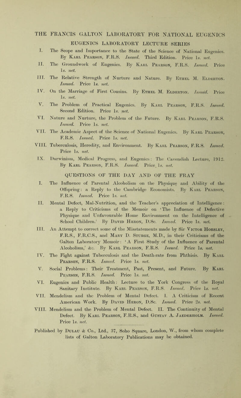 THE FRANCIS GALTON LABORATORY FOR NATIONAL EUGENICS EUGENIOS LABORATORY LECTURE SERIES I. The Scope and Importance to the State of the Science of National Eugenics. By Karl Pearson, F.R.S. Issued. Third Edition. Price Is. net. II. The Groundwork of Eugenics. By Karl Pearson, F.R.S. Issued. Price Is. net. ITT. The Relative Strength of Nurture and Nature. By Ethel M. Elderton. Issued. Price Is. net. IY. On the Marriage of First Cousins. By Ethel M. Elderton. Issued. Price Is. net. V. The Problem of Practical Eugenics. By Karl Pearson, F.R.S. Issued. Second Edition. Price Is. net. YI. Nature and Nurture, the Problem of the Future. By Karl Pearson, F.R.S. Issued. Price Is. net. VII. The Academic Aspect of the Science of National Eugenics. By Karl Pearson, F.R.S. Issued. Price Is. net. VIII. Tuberculosis, Heredity, and Environment. By Karl Pearson, F.R.S. Issued. Price Is. net. TX. Darwinism, Medical Progress, and Eugenics: The Cavendish Lecture, 1912. By Karl Pearson, F.R.S. Issued. Price. Is. net. QUESTIONS OF THE DAY AND OF THE FRAY I. The Influence of Parental Alcoholism on the Physique and Ability of the Offspring: a Reply to the Cambridge Economists. By Karl Pearson, F.R.S. Issued. Price Is. net. II. Mental Defect, Mal-Nutrition, and the Teacher’s appreciation of Intelligence: a Reply to Criticisms of the Memoir on 1 The Influence of Defective Physique and Unfavourable Home Environment on the Intelligence of School Children.’ By David Heron, D.Sc. Issued. Price Is. net. III. An Attempt to correct some of the Misstatements made by Sir Victor Horsley, F.R.S., F.R.C.S., and Mary D. Sturge, M.D., in their Criticisms of the Gal ton Laboratory Memoir: ‘ A First Study of the Influence of Parental Alcoholism,’ &c. By Karl Pearson, F.R.S. Issued. Price Is. net. IV. The Fight against Tuberculosis and the Death-rate from Phthisis. By Karl Pearson, F.R.S. Issued. Price Is. net. V. Social Problems: Their Treatment, Past, Present, and Future. By Karl Pearson, F.R.S. Issued. Price Is. net. VI. Eugenics and Public Health: Lecture to the York Congress of the Royal Sanitary Institute. By Karl Pearson, F.R.S. Issued. Price Is. net. VII. Mendelism and the Problem of Mental Defect. 1. A Criticism of Recent American Work. By David Heron, D.Sc. Issued. Price 2s. net. VIII. Mendelism and the Problem of Mental Defect. II. The Continuity of Mental Defect. By Karl Pearson, F.R.S., and Gustav A. Jaederiiolm. Issued. Price Is. net. Published by Dulau & Co., Ltd., 37, Soho Square, London, W., from whom complete lists of Galton Laboratory Publications may be obtained.