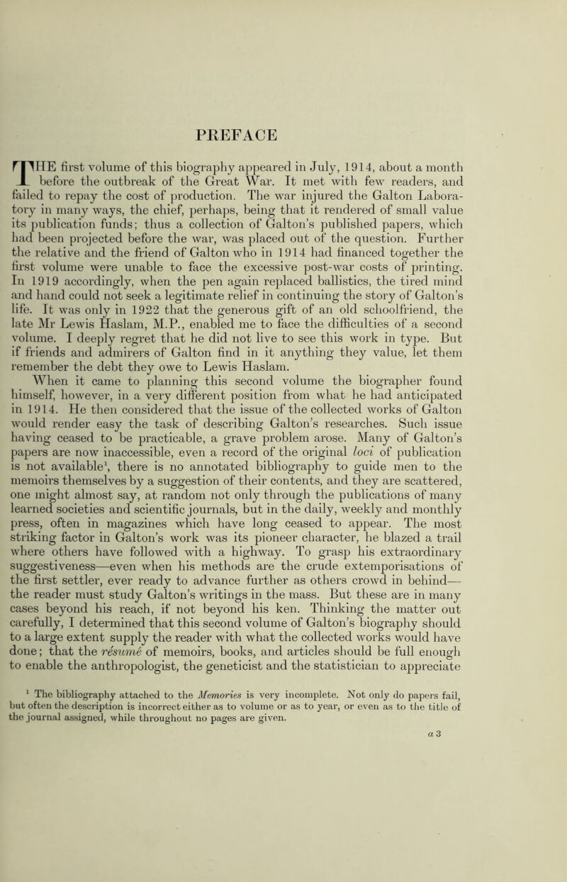 THE first volume of this biography appeared in July, 1914, about a month before the outbreak of the Great War. It met with few readers, and failed to repay the cost of production. The war injured the Galton Labora- tory in many ways, the chief, perhaps, being that it rendered of small value its publication funds; thus a collection of Galton’s published papers, which had been projected before the war, was placed out of the question. Further the relative and the friend of Galton who in 1914 had financed together the first volume were unable to face the excessive post-war costs of printing. In 1919 accordingly, when the pen again replaced ballistics, the tired mind and hand could not seek a legitimate relief in continuing the story of Galton’s life. It was only in 1922 that the generous gift of an old sclioolfriend, the late Mr Lewis Haslam, M.P., enabled me to face the difficulties of a second volume. I deeply regret that he did not live to see this work in type. But if friends and admirers of Galton find in it anything they value, let them remember the debt they owe to Lewis Haslam. When it came to planning this second volume the biographer found himself, however, in a very different position from what he had anticipated in 1914. He then considered that the issue of the collected works of Galton would render easy the task of describing Galton’s researches. Such issue having ceased to be practicable, a grave problem arose. Many of Galton’s papers are now inaccessible, even a record of the original loci of publication is not available1, there is no annotated bibliography to guide men to the memoirs themselves by a suggestion of their contents, and they are scattered, one might almost say, at random not only through the publications of many learned societies and scientific journals, but in the daily, weekly and monthly press, often in magazines which have long ceased to appear. The most striking factor in Galton’s work was its pioneer character, he blazed a trail where others have followed with a highway. To grasp his extraordinary suggestiveness—even when his methods are the crude extemporisations of the first settler, ever ready to advance further as others crowd in behind-— the reader must study Galton’s writings in the mass. But these are in many cases beyond his reach, if not beyond his ken. Thinking the matter out carefully, I determined that this second volume of Galton’s biography should to a large extent supply the reader with what the collected works would have done; that the resume of memoirs, books, and articles should be full enough to enable the anthropologist, the geneticist and the statistician to appreciate 1 The bibliography attached to the Memories is very incomplete. Not only do papers fail, but often the description is incorrect either as to volume or as to year, or even as to the title of the journal assigned, while throughout no pages are given.