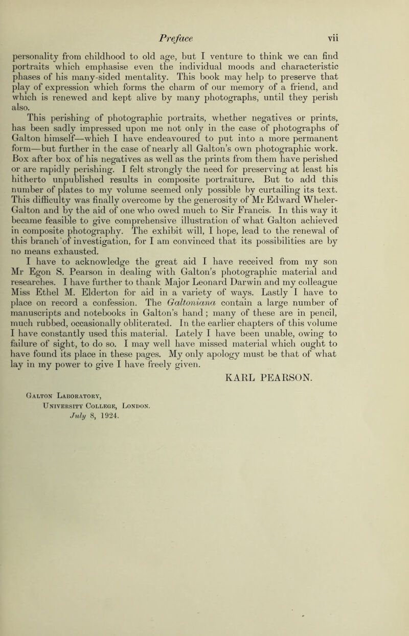 personality from childhood to old age, but I venture to think we can find portraits which emphasise even the individual moods and characteristic phases of his many-sided mentality. This book may help to preserve that play of expression which forms the charm of our memory of a friend, and which is renewed and kept alive by many photographs, until they perish also. This perishing of photographic portraits, whether negatives or prints, has been sadly impressed upon me not only in the case of photographs of Galton himself—which I have endeavoured to put into a more permanent form—but further in the case of nearly all Galton’s own photographic work. Box after box of his negatives as well as the prints from them have perished or are rapidly perishing. I felt strongly the need for preserving at least his hitherto unpublished results in composite portraiture. But to add this number of plates to my volume seemed only possible by curtailing its text. This difficulty was finally overcome by the generosity of Mr Edward Wheler- Galton and by the aid of one who owed much to Sir Francis. In this way it became feasible to give comprehensive illustration of what Galton achieved in composite photography. The exhibit will, I hope, lead to the renewal of this branch of investigation, for I am convinced that its possibilities are by no means exhausted. I have to acknowledge the great aid I have received from my son Mr Egon S. Pearson in dealing with Galton’s photographic material and researches. I have further to thank Major Leonard Darwin and my colleague Miss Ethel M. Elderton for aid in a variety of ways. Lastly I have to place on record a confession. The Galtoniana contain a large number of manuscripts and notebooks in Galton’s hand; many of these are in pencil, much rubbed, occasionally obliterated. In the earlier chapters of this volume I have constantly used this material. Lately I have been unable, owing to failure of sight, to do so. I may well have missed material which ought to have found its place in these pages. My only apology must be that of what lay in my power to give I have freely given. KARL PEARSON. Galton Laboratory, University College, London. July 8, 1924.