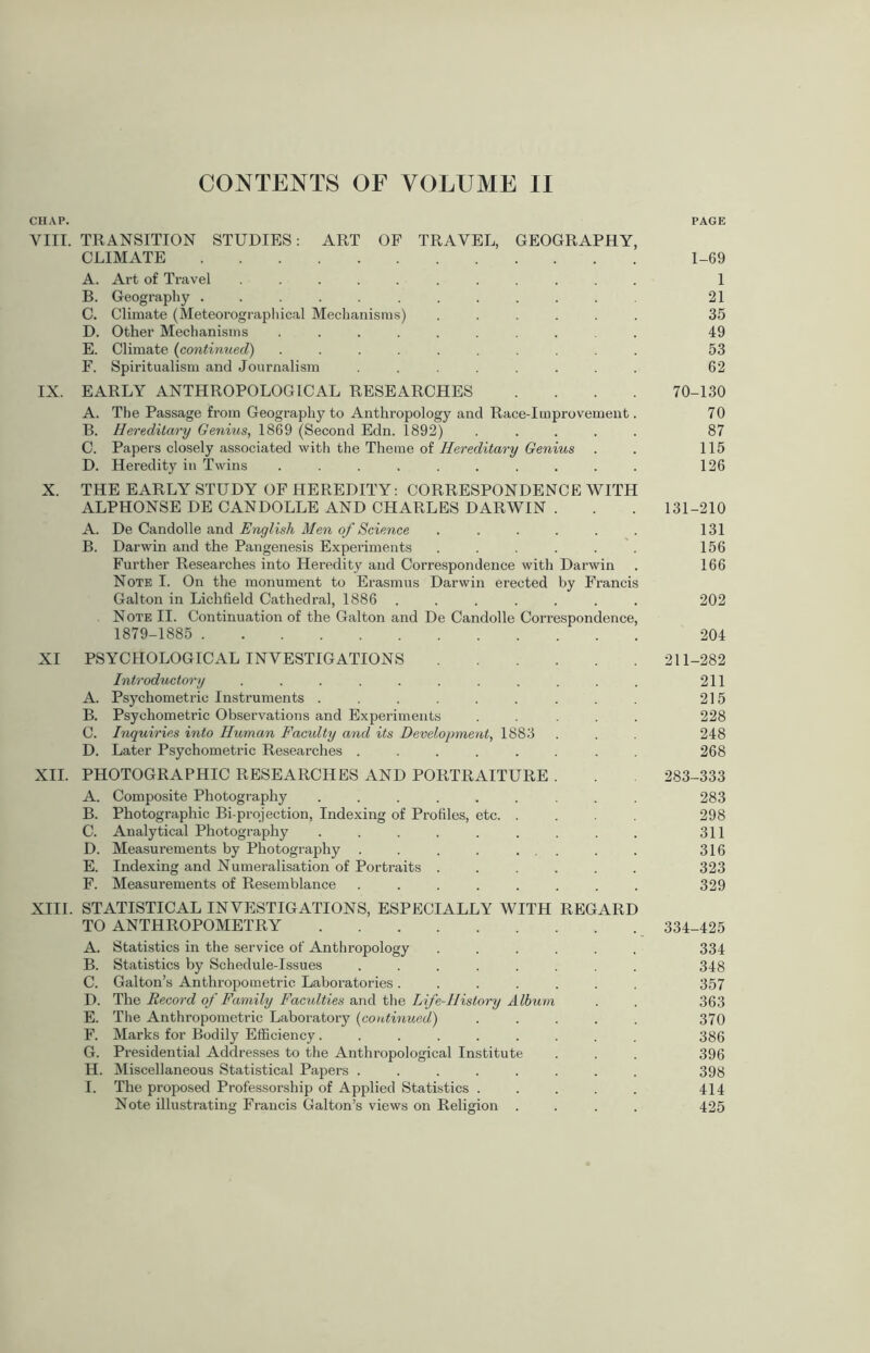 CHAP. PAGE VIII. TRANSITION STUDIES: ART OF TRAVEL, GEOGRAPHY, CLIMATE 1-69 A. Art of Travel ........... 1 B. Geography ............ 21 C. Climate (Meteorographical Mechanisms) ...... 35 D. Other Mechanisms .......... 49 E. Climate (continued) .......... 53 F. Spiritualism and Journalism ........ 62 IX. EARLY ANTHROPOLOGICAL RESEARCHES .... 70-130 A. The Passage from Geography to Anthropology and Race-Improvement. 70 B. Hereditary Genius, 1869 (Second Edn. 1892) ..... 87 C. Papers closely associated with the Theme of Hereditary Genius . . 115 D. Heredity in Twins .......... 126 X. THE EARLY STUDY OF HEREDITY: CORRESPONDENCE WITH ALPHONSE DE CANDOLLE AND CHARLES DARWIN . . . 131-210 A. De Candolle and English Men of Science . . . . . . 131 B. Darwin and the Pangenesis Experiments ...... 156 Further Researches into Heredity and Correspondence with Darwin . 166 Note I. On the monument to Erasmus Darwin erected by Francis Galton in Lichfield Cathedral, 1886 ....... 202 Note II. Continuation of the Galton and De Candolle Correspondence, 1879-1885 204 XI PSYCHOLOGICAL INVESTIGATIONS 211-282 Introductory . . . . . . . . . . . 211 A. Psychometric Instruments . . . . . . . . . 215 B. Psychometric Observations and Experiments ..... 228 C. Inquiries into Human Facidty and its Development, 1883 . . . 248 D. Later Psychometric Researches ........ 268 XII. PHOTOGRAPHIC RESEARCHES AND PORTRAITURE . . 283-333 A. Composite Photography ......... 283 B. Photographic Bi-projection, Indexing of Profiles, etc. .... 298 C. Analytical Photography . . . . . . . . . 311 D. Measurements by Photography . . . . . .. . . 316 E. Indexing and Numeralisation of Portraits ...... 323 F. Measurements of Resemblance ........ 329 XIII. STATISTICAL INVESTIGATIONS, ESPECIALLY WITH REGARD TO ANTHROPOMETRY 334-425 A. Statistics in the service of Anthropology ...... 334 B. Statistics by Schedule-Issues ........ 348 C. Galton’s Anthropometric Laboratories ....... 357 D. The Record of Family Faculties and the Life-History A lbum . . 363 E. The Anthropometric Laboratory (continued,) ..... 370 F. Marks for Bodily Efficiency......... 386 G. Presidential Addresses to the Anthropological Institute . . . 396 H. Miscellaneous Statistical Papers ........ 398 I. The proposed Professorship of Applied Statistics ..... 414 Note illustrating Francis Galton’s views on Religion .... 425