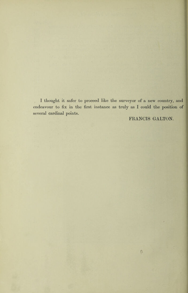 I thought it safer to proceed like the surveyor of a new country, and endeavour to fix in the first instance as truly as I could the position of several cardinal points. FRANCIS GALTON.