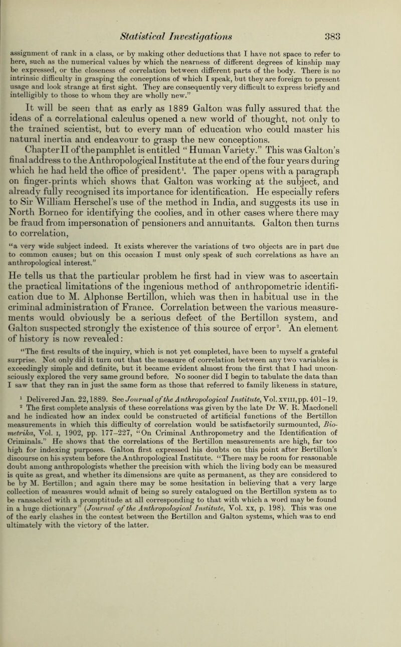 assignment of rank in a class, or by making other deductions that I have not space to refer to here, such as the numerical values by which the nearness of different degrees of kinship may be expressed, or the closeness of correlation between different parts of the body. There is no intrinsic difficulty in grasping the conceptions of which I speak, but they are foreign to present usage and look strange at first sight. They are consequently very difficult to express briefly and intelligibly to those to whom they are wholly new.” It will be seen that as early as 1889 Gallon was fully assured that the ideas of a correlational calculus opened a new world of thought, not only to the trained scientist, but to every man of education who could master his natural inertia and endeavour to grasp the new conceptions. Chapter II of the pamphlet is entitled “ Human Variety.” This was Galton’s final address to the Anthropological Institute at the end of the four years during which he had held the office of president1. The paper opens with a paragraph on finger-prints which shows that Galton was working at the subject, and already fully recognised its importance for identification. He especially refers to Sir William Herschel’s use of the method in India, and suggests its use in North Borneo for identifying the coolies, and in other cases where there may be fraud from impersonation of pensioners and annuitants. Galton then turns to correlation, “a very wide subject indeed. It exists wherever the variations of two objects are in part due to common causes; but on this occasion I must only speak of such correlations as have an anthropological interest.” He tells us that the particular problem he first had in view was to ascertain the practical limitations of the ingenious method of anthropometric identifi- cation due to M. Alphonse Bertillon, which was then in habitual use in the criminal administration of France. Correlation between the various measure- ments would obviously be a serious defect of the Bertillon system, and Galton suspected strongly the existence of this source of error2. An element of history is now revealed : “The first results of the inquiry, which is not yet completed, have been to myself a grateful surprise. Not only did it turn out that the measure of correlation between any two variables is exceedingly simple and definite, but it became evident almost from the first that I had uncon- sciously explored the very same ground before. No sooner did I begin to tabulate the data than I saw that they ran in just the same form as those that referred to family likeness in stature, 1 Delivered Jan. 22,1889. See Journal of the Anthropological Institute,'Vo\.x\iu,pp. 401-19. 2 The first complete analysis of these correlations was given by the late Dr W. R. Macdonell and he indicated how an index could be constructed of artificial functions of the Bertillon measurements in which this difficulty of correlation would be satisfactorily surmounted, Bio- metrika, Vol. I, 1902, pp. 177-227, “On Criminal Anthropometry and the Identification of Criminals.” He shows that the correlations of the Bertillon measurements are high, far too high for indexing purposes. Galton first expressed his doubts on this point after Bertillon’s discourse on his system before the Anthropological Institute. “There may be room for reasonable doubt among anthropologists whether the precision with which the living body can be measured is quite as great, and whether its dimensions are quite as permanent, as they are considered to be by M. Bertillon; and again there may be some hesitation in believing that a very large collection of measures would admit of being so surely catalogued on the Bertillon system as to be ransacked with a promptitude at all corresponding to that with which a word may be found in a huge dictionary” (Journal of the Anthropological Institute, Yol. xx, p. 198). This was one of the early clashes in the contest between the Bertillon and Galton systems, which was to end ultimately with the victory of the latter.