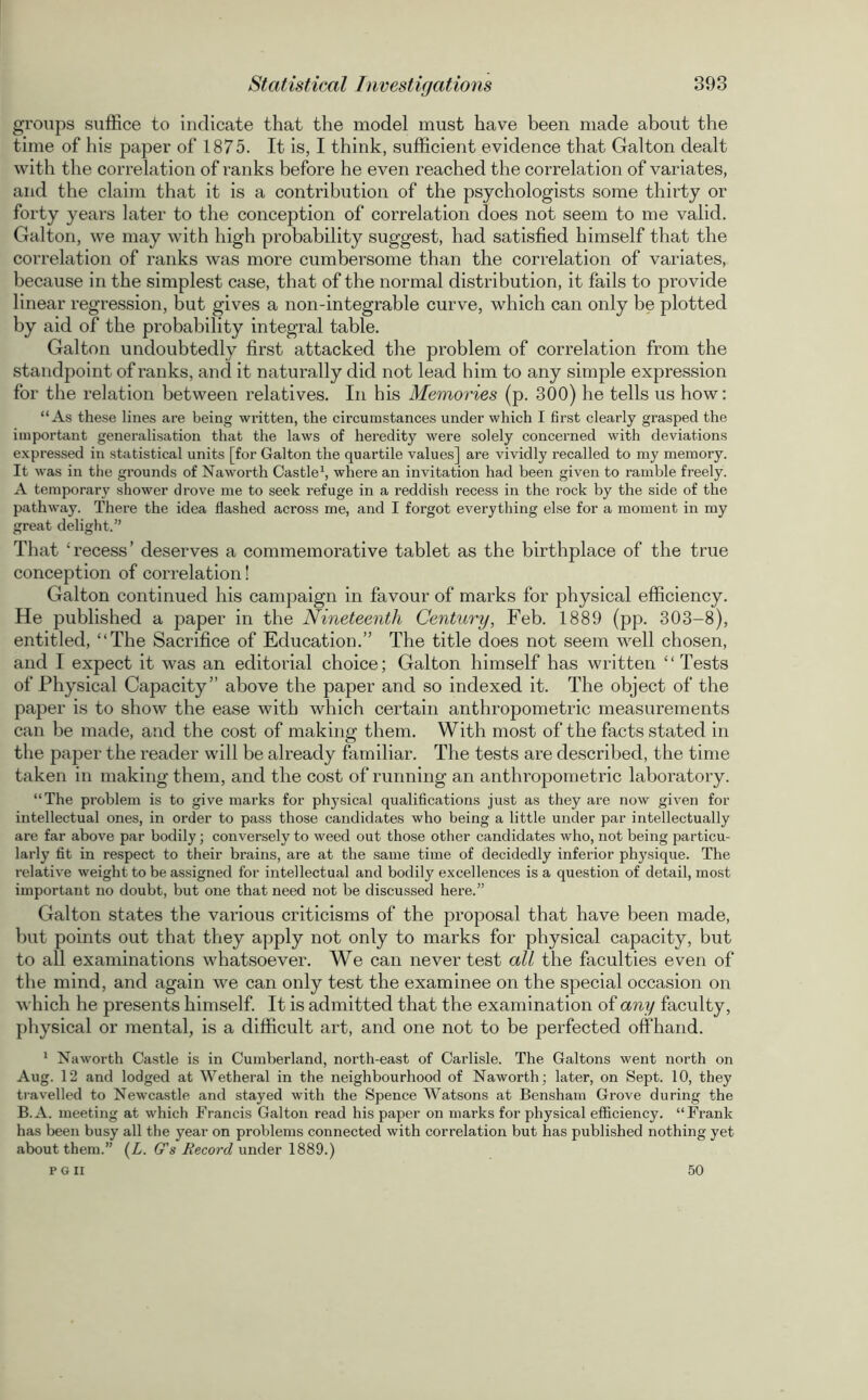 groups suffice to indicate that the model must have been made about the time of his paper of 1875. It is, I think, sufficient evidence that Galton dealt with the correlation of ranks before he even reached the correlation of variates, and the claim that it is a contribution of the psychologists some thirty or forty years later to the conception of correlation does not seem to me valid. Galton, we may with high probability suggest, had satisfied himself that the correlation of ranks was more cumbersome than the correlation of variates, because in the simplest case, that of the normal distribution, it fails to provide linear regression, but gives a non-integrable curve, which can only be plotted by aid of the probability integral table. Galton undoubtedly first attacked the problem of correlation from the standpoint of ranks, and it naturally did not lead him to any simple expression for the relation between relatives. In his Memories (p. 300) he tells us how: “As these lines are being written, the circumstances under which I first clearly grasped the important generalisation that the laws of heredity were solely concerned with deviations expressed in statistical units [for Galton the quartile values] are vividly recalled to my memory. It was in the grounds of Naworth Castle1, where an invitation had been given to ramble freely. A temporary shower drove me to seek refuge in a reddish recess in the rock by the side of the pathway. There the idea flashed across me, and I forgot everything else for a moment in my great delight.” That ‘recess’ deserves a commemorative tablet as the birthplace of the true conception of correlation! Galton continued his campaign in favour of marks for physical efficiency. He published a paper in the Nineteenth Century, Feb. 1889 (pp. 303-8), entitled, “The Sacrifice of Education.” The title does not seem wrell chosen, and I expect it was an editorial choice; Galton himself has written “Tests of Physical Capacity” above the paper and so indexed it. The object of the paper is to show the ease with which certain anthropometric measurements can be made, and the cost of making them. With most of the facts stated in the paper the reader will be already familiar. The tests are described, the time taken in making them, and the cost of running an anthropometric laboratory. “The problem is to give marks for physical qualifications just as they are now given for intellectual ones, in order to pass those candidates who being a little under par intellectually are far above par bodily; conversely to weed out those other candidates who, not being particu- larly fit in respect to their brains, are at the same time of decidedly inferior physique. The relative weight to be assigned for intellectual and bodily excellences is a question of detail, most important no doubt, but one that need not be discussed here.” Galton states the various criticisms of the proposal that have been made, but points out that they apply not only to marks for physical capacity, but to all examinations whatsoever. We can never test all the faculties even of the mind, and again we can only test the examinee on the special occasion on which he presents himself. It is admitted that the examination of any faculty, physical or mental, is a difficult art, and one not to be perfected offhand. 1 Naworth Castle is in Cumberland, north-east of Carlisle. The Galtons went north on Aug. 12 and lodged at Wetheral in the neighbourhood of Naworth; later, on Sept. 10, they travelled to Newcastle and stayed with the Spence Watsons at Bensham Grove during the B.A. meeting at which Francis Galton read his paper on marks for physical efficiency. “Frank has been busy all the year on problems connected with correlation but has published nothing yet about them.” (Z. G's Record under 1889.) P G II 50