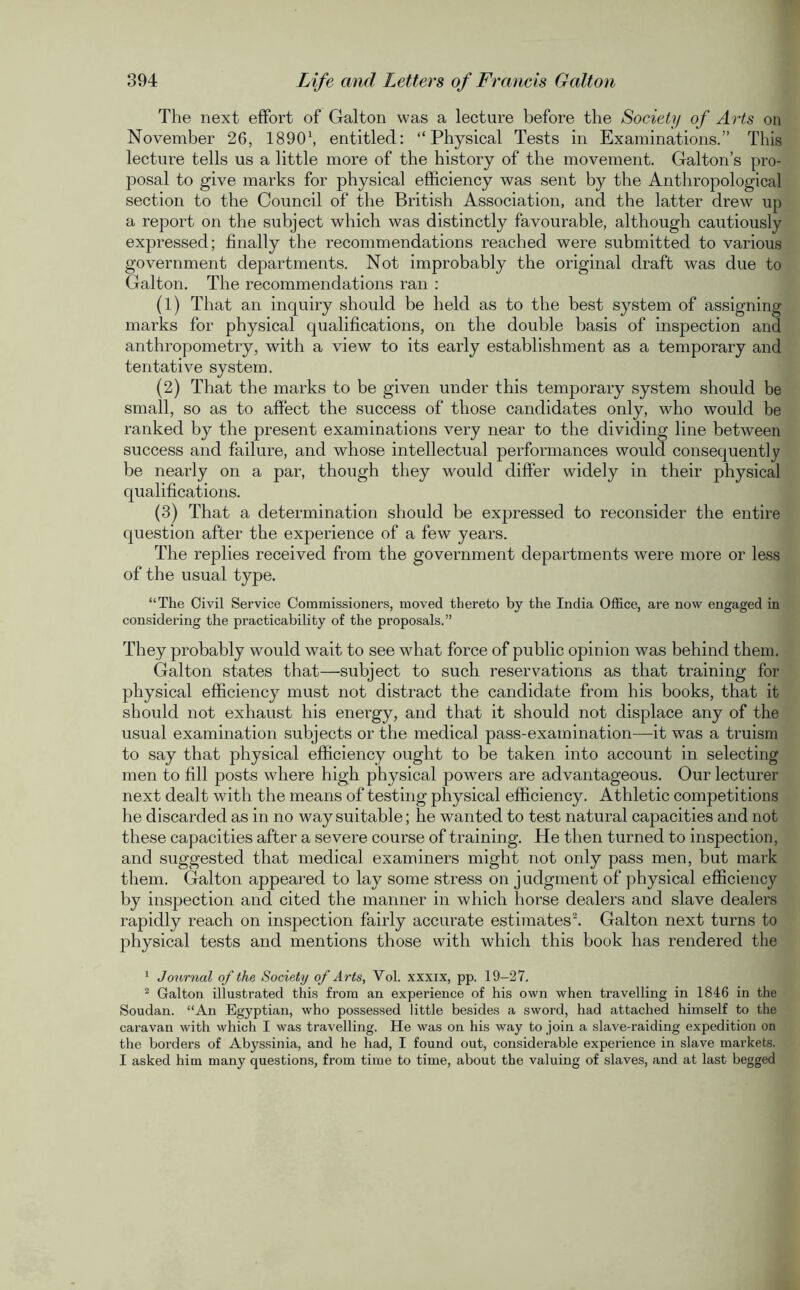 The next effort of Galton was a lecture before the Society of Arts on November 26, 18901, entitled: “Physical Tests in Examinations.” This lecture tells us a little more of the history of the movement. Galton’s pro- posal to give marks for physical efficiency was sent by the Anthropological section to the Council of the British Association, and the latter drew up a report on the subject which was distinctly favourable, although cautiously expressed; finally the recommendations reached were submitted to various government departments. Not improbably the original draft was due to Galton. The recommendations ran : (1) That an inquiry should be held as to the best system of assigning marks for physical qualifications, on the double basis of inspection and anthropometry, with a view to its early establishment as a temporary and tentative system. (2) That the marks to be given under this temporary system should be small, so as to affect the success of those candidates only, who would be ranked by the present examinations very near to the dividing line between success and failure, and whose intellectual performances would consequently be nearly on a par, though they would differ widely in their physical qualifications. (3) That a determination should be expressed to reconsider the entire question after the experience of a few years. The replies received from the government departments were more or less of the usual type. “The Civil Service Commissioners, moved thereto by the India Office, are now engaged in considering the practicability of the proposals.” They probably would wait to see what force of public opinion was behind them. Galton states that—subject to such reservations as that training for physical efficiency must not distract the candidate from his books, that it should not exhaust his energy, and that it should not displace any of the usual examination subjects or the medical pass-examination—it was a truism to say that physical efficiency ought to be taken into account in selecting men to fill posts where high physical powers are advantageous. Our lecturer next dealt with the means of testing physical efficiency. Athletic competitions he discarded as in no way suitable; he wanted to test natural capacities and not these capacities after a severe course of training. He then turned to inspection, and suggested that medical examiners might not only pass men, but mark them. Galton appeared to lay some stress on judgment of physical efficiency by inspection and cited the manner in which horse dealers and slave dealers rapidly reach on inspection fairly accurate estimates2. Galton next turns to physical tests and mentions those with which this book has rendered the 1 Journal of the Society of Arts, Vol. xxxix, pp. 19-27. 2 Galton illustrated this from an experience of his own when travelling in 1846 in the Soudan. “An Egyptian, who possessed little besides a sword, had attached himself to the caravan with which I was travelling. He was on his way to join a slave-raiding expedition on the borders of Abyssinia, and he had, I found out, considerable experience in slave markets. I asked him many questions, from time to time, about the valuing of slaves, and at last begged