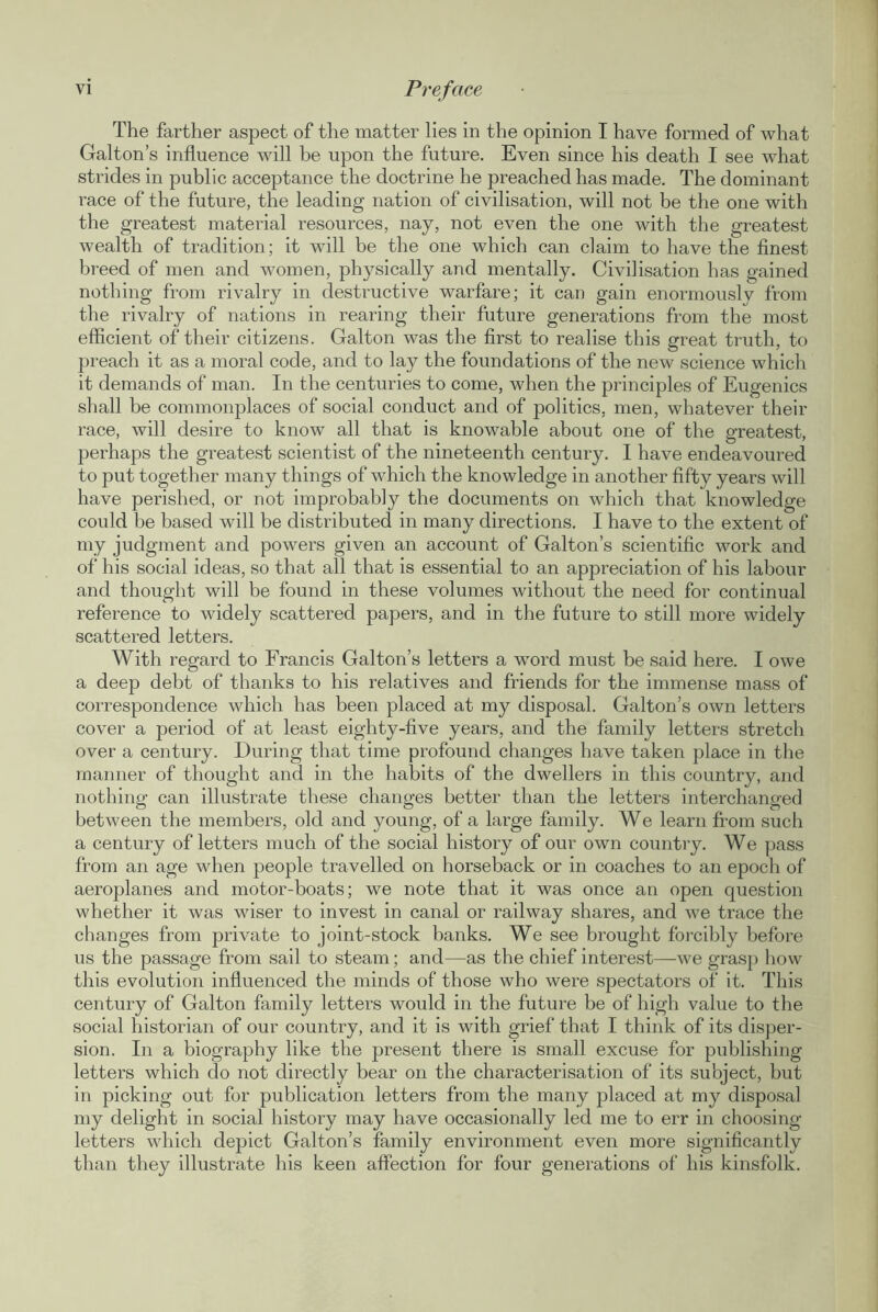 The farther aspect of the matter lies in the opinion I have formed of what Galton’s influence will be upon the future. Even since his death I see what strides in public acceptance the doctrine he preached has made. The dominant race of the future, the leading nation of civilisation, will not be the one with the greatest material resources, nay, not even the one with the greatest wealth of tradition; it will be the one which can claim to have the finest breed of men and women, physically and mentally. Civilisation has gained nothing from rivalry in destructive warfare; it can gain enormously from the rivalry of nations in rearing their future generations from the most efficient of their citizens. Galton was the first to realise this great truth, to preach it as a moral code, and to lay the foundations of the new science which it demands of man. In the centuries to come, when the principles of Eugenics shall be commonplaces of social conduct and of politics, men, whatever their race, will desire to know all that is knowable about one of the greatest, perhaps the greatest scientist of the nineteenth century. I have endeavoured to put together many things of which the knowledge in another fifty years will have perished, or not improbably the documents on which that knowledge could be based will be distributed in many directions. I have to the extent of my judgment and powers given an account of Galton’s scientific work and of his social ideas, so that all that is essential to an appreciation of his labour and thought will be found in these volumes without the need for continual reference to widely scattered papers, and in the future to still more widely scattered letters. With regard to Francis Galton’s letters a word must be said here. I owe a deep debt of thanks to his relatives and friends for the immense mass of correspondence which has been placed at my disposal. Galton’s own letters cover a period of at least eighty-five years, and the family letters stretch over a century. During that time profound changes have taken place in the manner of thought and in the habits of the dwellers in this country, and nothing can illustrate these changes better than the letters interchanged between the members, old and young, of a large family. We learn from such a century of letters much of the social history of our own country. We pass from an age when people travelled on horseback or in coaches to an epoch of aeroplanes and motor-boats; we note that it was once an open question whether it was wiser to invest in canal or railway shares, and we trace the changes from private to joint-stock banks. We see brought forcibly before us the passage from sail to steam; and—as the chief interest—we grasp how this evolution influenced the minds of those who were spectators of it. This century of Galton family letters would in the future be of high value to the social historian of our country, and it is with grief that I think of its disper- sion. In a biography like the present there is small excuse for publishing letters which do not directly bear on the characterisation of its subject, but in picking out for publication letters from the many placed at my disposal my delight in social history may have occasionally led me to err in choosing letters which depict Galton’s family environment even more significantly than they illustrate his keen affection for four generations of his kinsfolk.