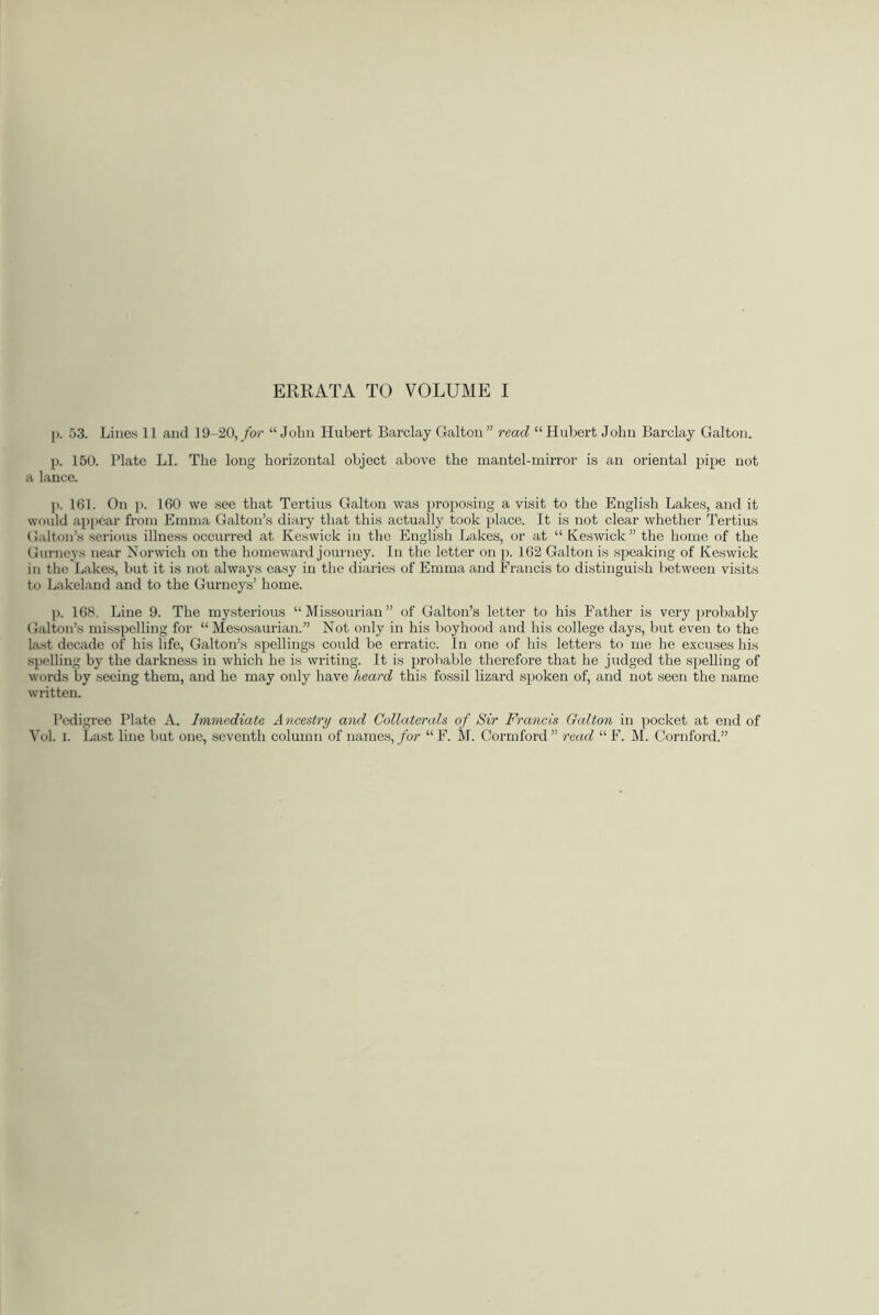 p. 53. Lines 11 and 19-20, for “ John Hubert Barclay Galton ” read “ Hubert John Barclay Galton. p. 150. Plate LI. The long horizontal object above the mantel-mirror is an oriental pipe not a lance. p. 161. On p. 160 we see that Tertius Galton was proposing a visit to the English Lakes, and it would appear from Emma Galton’s diary that this actually took place. It is not clear whether Tertius Galton’s serious illness occurred at Keswick in the English Lakes, or at “ Keswick” the homo of the Gurneys near Norwich on the homeward journey. In the letter on p. 162 Galton is speaking of Keswick in the Lakes, but it is not always easy in the diaries of Emma and Francis to distinguish between visits to Lakeland and to the Gurneys’ home. p. 168. Line 9. The mysterious “ Missourian ” of Galton’s letter to his Father is very probably Galton’s misspelling for “ Mesosaurian.” Not only in his boyhood and his college days, but even to the last decade of his life, Galton’s spellings could be erratic. In one of his letters to me he excuses his spelling by the darkness in which he is writing. It is probable therefore that he judged the spelling of words by seeing them, and he may only have heard this fossil lizard spoken of, and not seen the name written. Pedigree Plate A. Immediate Ancestry and Collaterals of Sir Francis Galton in pocket at end of Vol. i. Last line but one, seventh column of names, for “F. M. Cormford” read “F. M. Cornford.”