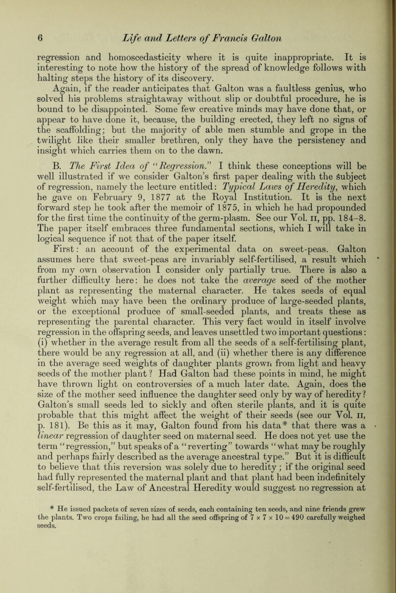 regression and homoscedasticity where it is quite inappropriate. It is interesting to note how the history of the spread of knowledge follows with halting steps the history of its discovery. Again, if the reader anticipates that Galton was a faultless genius, who solved his problems straightaway without slip or doubtful procedure, he is bound to be disappointed. Some few creative minds may have done that, or appear to have done it, because, the building erected, they left no signs of the scaffolding; but the majority of able men stumble and grope in the twilight like their smaller brethren, only they have the persistency and insight which carries them on to the dawn. B. The First Idea of “Regression.” I think these conceptions will be well illustrated if we consider Gal ton’s first paper dealing with the Subject of regression, namely the lecture entitled: Typical Laws of Heredity, which he gave on February 9, 1877 at the Royal Institution. It is the next forward step he took after the memoir of 1875, in which he had propounded for the first time the continuity of the germ-plasm. See our Vol. II, pp. 184-8. The paper itself embraces three fundamental sections, which I will take in logical sequence if not that of the paper itself. First: an account of the experimental data on sweet-peas. Galton assumes here that sweet-peas are invariably self-fertilised, a result which from my own observation I consider only partially true. There is also a further difficulty here: he does not take the average seed of the mother plant as representing the maternal character. He takes seeds of equal weight which may have been the ordinary produce of large-seeded plants, or the exceptional produce of small-seeded plants, and treats these as representing the parental character. This very fact would in itself involve regression in the offspring seeds, and leaves unsettled two important questions: (i) whether in the average result from all the seeds of a self-fertilising plant, there would be any regression at all, and (ii) whether there is any difference in the average seed weights of daughter plants grown from light and heavy seeds of the mother plant ? Had Galton had these points in mind, he might have thrown light on controversies of a much later date. Again, does the size of the mother seed influence the daughter seed only by way of heredity ? Galton’s small seeds led to sickly and often sterile plants, and it is quite probable that this might affect the weight of their seeds (see our Vol. n, p. 181). Be this as it may, Galton found from his data* that there was a linear regression of daughter seed on maternal seed. He does not yet use the term “regression,” but speaks of a “reverting” towards “what may be roughly and perhaps fairly described as the average ancestral type.” But it is difficult to believe that this reversion was solely due to heredity; if the original seed had fully represented the maternal plant and that plant had been indefinitely self-fertilised, the Law of Ancestral Heredity would suggest no regression at * He issued packets of seven sizes of seeds, each containing ten seeds, and nine friends grew the plants. Two crops failing, he had all the seed offspring of 7 x 7 x 10 = 490 carefully weighed seeds.