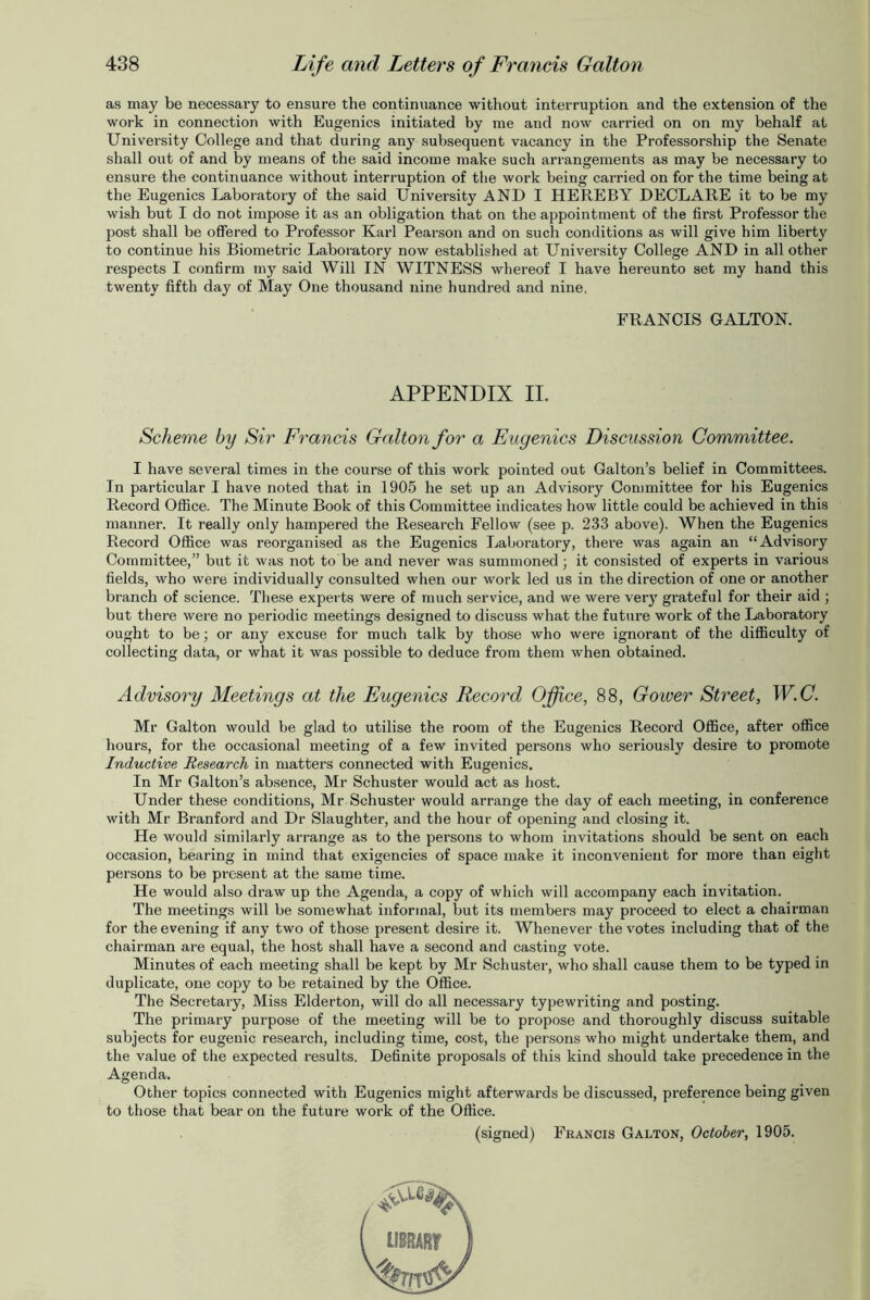 as may be necessary to ensure the continuance without interruption and the extension of the work in connection with Eugenics initiated by me and now carried on on my behalf at University College and that during any subsequent vacancy in the Professorship the Senate shall out of and by means of the said income make such arrangements as may be necessary to ensure the continuance without interruption of the work being carried on for the time being at the Eugenics Laboratory of the said University AND I HEREBY DECLARE it to be my wish but I do not impose it as an obligation that on the appointment of the first Professor the post shall be offered to Professor Karl Pearson and on such conditions as will give him liberty to continue his Biometric Laboratory now established at University College AND in all other respects I confirm my said Will IN WITNESS whereof I have hereunto set my hand this twenty fifth day of May One thousand nine hundred and nine. FRANCIS GALTON. APPENDIX II. Scheme by Sir Francis Galton for a Eugenics Discussion Committee. I have several times in the course of this work pointed out Galton’s belief in Committees. In particular I have noted that in 1905 he set up an Advisory Committee for his Eugenics Record Office. The Minute Book of this Committee indicates how little could be achieved in this manner. It really only hampered the Research Fellow (see p. 233 above). When the Eugenics Record Office was reorganised as the Eugenics Laboratory, there was again an “Advisory Committee,” but it was not to be and never was summoned ; it consisted of experts in various fields, who were individually consulted when our work led us in the direction of one or another branch of science. These experts were of much service, and we were very grateful for their aid ; but there were no periodic meetings designed to discuss what the future work of the Laboratory ought to be; or any excuse for much talk by those who were ignorant of the difficulty of collecting data, or what it was possible to deduce from them when obtained. Advisory Meetings at the Eugenics Record Office, 88, Gower Street, W.C. Mr Galton would be glad to utilise the room of the Eugenics Record Office, after office hours, for the occasional meeting of a few invited persons who seriously desire to promote Inductive Research in matters connected with Eugenics. In Mr Galton’s absence, Mr Schuster would act as host. Under these conditions, Mr Schuster would arrange the day of each meeting, in conference with Mr Branford and Dr Slaughter, and the hour of opening and closing it. He would similarly arrange as to the persons to whom invitations should be sent on each occasion, bearing in mind that exigencies of space make it inconvenient for more than eight persons to be present at the same time. He would also draw up the Agenda, a copy of which will accompany each invitation. The meetings will be somewhat informal, but its members may proceed to elect a chairman for the evening if any two of those present desire it. Whenever the votes including that of the chairman are equal, the host shall have a second and casting vote. Minutes of each meeting shall be kept by Mr Schuster, who shall cause them to be typed in duplicate, one copy to be retained by the Office. The Secretary, Miss Elderton, will do all necessary typewriting and posting. The primary purpose of the meeting will be to propose and thoroughly discuss suitable subjects for eugenic research, including time, cost, the persons who might undertake them, and the value of the expected results. Definite proposals of this kind should take precedence in the Agenda. Other topics connected with Eugenics might afterwards be discussed, preference being given to those that bear on the future work of the Office. (signed) Francis Galton, October, 1905.